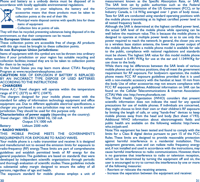 30 31Phone and battery as a unibody device must be disposed of in accordance with locally applicable environmental regulations.This symbol on your telephone, the battery and the accessories means that these products must be taken to collection points at the end of their life:- Municipal waste disposal centres with specific bins for these items of equipment- Collection bins at points of sale. They will then be recycled, preventing substances being disposed of in the environment, so that their components can be reused.In European Union countries:These collection points are accessible free of charge. All products with this sign must be brought to these collection points.In non European Union jurisdictions:Items of equipment with this symbol are not be thrown into ordinary bins if your jurisdiction or your region has suitable recycling and collection facilities; instead they are to be taken to collection points for them to be recycled.In the United States you may learn more about CTIA’s Recycling Program at www.recyclewirelessphones.comCAUTION: RISK OF EXPLOSION IF BATTERY IS REPLACED BY AN INCORRECT TYPE. DISPOSE OF USED BATTERIES ACCORDING TO THE  INSTRUCTIONS• CHARGERSHome A.C./ Travel chargers will operate within the temperature range of: 0°C (32°F) to 40°C (104°F).The chargers designed for your mobile phone meet with the standard for safety of information technology equipment and office equipment use. Due to different applicable electrical specifications, a charger you purchased in one jurisdiction may not work in another jurisdiction. They should be used for this purpose only.Characteristics of power supply (depending on the country):Travel charger:  100-240 V, 50/60 Hz, 150 mA  Output: 5 V, 1000 mA Battery:  Lithium 2500 mAh• RADIO WAVES:THIS MOBILE PHONE MEETS THE GOVERNMENT’S REQUIREMENTS FOR EXPOSURE TO RADIO WAVES.Your mobile phone is a radio transmitter and receiver. It is designed and manufactured not to exceed the emission limits for exposure to radio-frequency (RF) energy. These limits are part of comprehensive guidelines and establish permitted levels of RF energy for the general population. The guidelines are based on standards that were developed by independent scientific organizations through periodic and thorough evaluation of scientific studies. These guidelines include a substantial safety margin designed to ensure the safety of all persons, regardless of age and health.The exposure standard for mobile phones employs a unit of measurement known as the Specific Absorption Rate, or SAR. The SAR limit set by public authorities such as the Federal Communications Commission of the US Government (FCC), or by Industry Canada, is 1.6 W/kg averaged over 1 gram of body tissue. Tests for SAR are conducted using standard operating positions with the mobile phone transmitting at its highest certified power level in all tested frequency bands.Although the SAR is determined at the highest certified power level, the actual SAR level of the mobile phone while operating can be well below the maximum value. This is because the mobile phone is designed to operate at multiple power levels so as to use only the power required to reach the network. In general, the closer you are to a wireless base station antenna, the lower the power output of the mobile phone. Before a mobile phone model is available for sale to the public, compliance with national regulations and standards must be shown. The highest SAR value for this model mobile phone when tested is 0.491 W/Kg for use at the ear and 1.134W/Kg for use close to the body.While there may be differences between the SAR levels of various mobile phones and at various positions, they all meet the government requirement for RF exposure. For bodyworn operation, the mobile phone meets FCC RF exposure guidelines provided that it is used with a non-metallic accessory with the handset at least 10 mm from the body. Use of other accessories may not ensure compliance with FCC RF exposure guidelines. Additional information on SAR can be found on the Cellular Telecommunications &amp; Internet Association (CTIA) Web site: http://www.phonefacts.netThe World Health Organization (WHO) considers that present scientific information does not indicate the need for any special precautions for use of mobile phones. If individuals are concerned, they might choose to limit their own or their children’s RF exposure by limiting the length of calls, or using “hands-free” devices to keep mobile phones away from the head and body. (fact sheet n°193). Additional WHO information about electromagnetic fields and public health are available on the following website: http://www.who.int/peh-emf.Note: This equipment has been tested and found to comply with the limits for a Class B digital device pursuant to part 15 of the FCC Rules. These limits are designed to provide reasonable protection against harmful interference in a residential installation. This equipment generates, uses and can radiate radio frequency energy and, if not installed and used in accordance with the instructions, may cause harmful interference to radio communications. However, there is no guarantee that interference to radio or television reception, which can be determined by turning the equipment off and on, the user is encouraged to try to correct the interference by one or more of the following measures:  - Reorient or relocate the receiving antenna.- Increase the separation between the equipment and receiver.