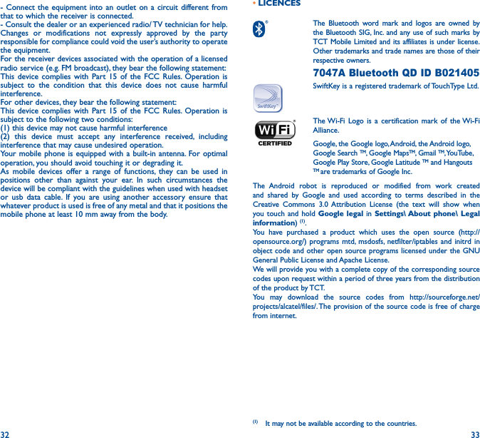 32 33• LICENCES  The Bluetooth word mark and logos are owned by the Bluetooth SIG, Inc. and any use of such marks by TCT Mobile Limited and its affiliates is under license. Other trademarks and trade names are those of their respective owners.  7047A Bluetooth QD ID B021405SwiftKey is a registered trademark of TouchType Ltd. The Wi-Fi Logo is a certification mark of the Wi-Fi Alliance.Google, the Google logo, Android, the Android logo, Google Search TM, Google MapsTM, Gmail TM, YouTube, Google Play Store, Google Latitude TM and Hangouts TM are trademarks of Google Inc.The Android robot is reproduced or modified from work created and shared by Google and used according to terms described in the Creative Commons 3.0 Attribution License (the text will show when you touch and hold Google legal in Settings\ About phone\ Legal information) (1). You have purchased a product which uses the open source (http://opensource.org/) programs mtd, msdosfs, netfilter/iptables and initrd in object code and other open source programs licensed under the GNU General Public License and Apache License. We will provide you with a complete copy of the corresponding source codes upon request within a period of three years from the distribution of the product by TCT. You may download the source codes from http://sourceforge.net/projects/alcatel/files/. The provision of the source code is free of charge from internet. (1)  It may not be available according to the countries.- Connect the equipment into an outlet on a circuit different from that to which the receiver is connected.- Consult the dealer or an experienced radio/ TV technician for help.Changes or modifications not expressly approved by the party responsible for compliance could void the user’s authority to operate the equipment.For the receiver devices associated with the operation of a licensed radio service (e.g. FM broadcast), they bear the following statement:This device complies with Part 15 of the FCC Rules. Operation is subject to the condition that this device does not cause harmful interference.For other devices, they bear the following statement:This device complies with Part 15 of the FCC Rules. Operation is subject to the following two conditions:(1) this device may not cause harmful interference(2) this device must accept any interference received, including interference that may cause undesired operation.Your mobile phone is equipped with a built-in antenna. For optimal operation, you should avoid touching it or degrading it.As mobile devices offer a range of functions, they can be used in positions other than against your ear. In such circumstances the device will be compliant with the guidelines when used with headset or usb data cable. If you are using another accessory ensure that whatever product is used is free of any metal and that it positions the mobile phone at least 10 mm away from the body.