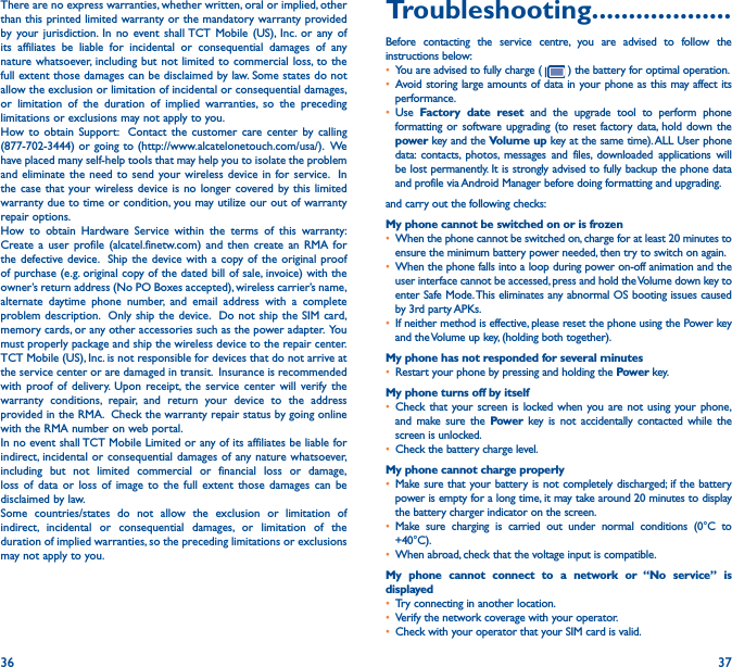 36 37There are no express warranties, whether written, oral or implied, other than this printed limited warranty or the mandatory warranty provided by your jurisdiction. In no event shall TCT Mobile (US), Inc. or any of its affiliates be liable for incidental or consequential damages of any nature whatsoever, including but not limited to commercial loss, to the full extent those damages can be disclaimed by law. Some states do not allow the exclusion or limitation of incidental or consequential damages, or limitation of the duration of implied warranties, so the preceding limitations or exclusions may not apply to you.How to obtain Support:  Contact the customer care center by calling (877-702-3444) or going to (http://www.alcatelonetouch.com/usa/).  We have placed many self-help tools that may help you to isolate the problem and eliminate the need to send your wireless device in for service.  In the case that your wireless device is no longer covered by this limited warranty due to time or condition, you may utilize our out of warranty repair options. How to obtain Hardware Service within the terms of this warranty: Create a user profile (alcatel.finetw.com) and then create an RMA for the defective device.  Ship the device with a copy of the original proof of purchase (e.g. original copy of the dated bill of sale, invoice) with the owner’s return address (No PO Boxes accepted), wireless carrier’s name, alternate daytime phone number, and email address with a complete problem description.  Only ship the device.  Do not ship the SIM card, memory cards, or any other accessories such as the power adapter.  You must properly package and ship the wireless device to the repair center.  TCT Mobile (US), Inc. is not responsible for devices that do not arrive at the service center or are damaged in transit.  Insurance is recommended with proof of delivery. Upon receipt, the service center will verify the warranty conditions, repair, and return your device to the address provided in the RMA.  Check the warranty repair status by going online with the RMA number on web portal.In no event shall TCT Mobile Limited or any of its affiliates be liable for indirect, incidental or consequential damages of any nature whatsoever, including but not limited commercial or financial loss or damage, loss of data or loss of image to the full extent those damages can be disclaimed by law.Some countries/states do not allow the exclusion or limitation of indirect, incidental or consequential damages, or limitation of the duration of implied warranties, so the preceding limitations or exclusions may not apply to you.Troubleshooting�������������������Before contacting the service centre, you are advised to follow the instructions below:• You are advised to fully charge (   ) the battery for optimal operation.• Avoid storing large amounts of data in your phone as this may affect its performance.• Use  Factory date reset and the upgrade tool to perform phone formatting or software upgrading (to reset factory data, hold down the power key and the Volume up key at the same time). ALL User phone data: contacts, photos, messages and files, downloaded applications will be lost permanently. It is strongly advised to fully backup the phone data and profile via Android Manager before doing formatting and upgrading. and carry out the following checks:My phone cannot be switched on or is frozen • When the phone cannot be switched on, charge for at least 20 minutes to ensure the minimum battery power needed, then try to switch on again.• When the phone falls into a loop during power on-off animation and the user interface cannot be accessed, press and hold the Volume down key to enter Safe Mode. This eliminates any abnormal OS booting issues caused by 3rd party APKs.• If neither method is effective, please reset the phone using the Power key and the Volume up key, (holding both together).My phone has not responded for several minutes• Restart your phone by pressing and holding the Power key.My phone turns off by itself• Check that your screen is locked when you are not using your phone, and make sure the Power key is not accidentally contacted while the screen is unlocked.• Check the battery charge level.My phone cannot charge properly• Make sure that your battery is not completely discharged; if the battery power is empty for a long time, it may take around 20 minutes to display the battery charger indicator on the screen.• Make sure charging is carried out under normal conditions (0°C to +40°C).• When abroad, check that the voltage input is compatible.My phone cannot connect to a network or “No service” is displayed• Try connecting in another location.• Verify the network coverage with your operator.• Check with your operator that your SIM card is valid.