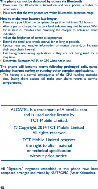40The phone cannot be detected by others via Bluetooth• Make sure that Bluetooth is turned on and your phone is visible to other users.• Make sure that the two phones are within Bluetooth’s detection range.How to make your battery last longer• Make sure you follow the complete charge time (minimum 2.5 hours).• After a partial charge, the battery level indicator may not be exact. Wait for at least 20 minutes after removing the charger to obtain an exact indication.• Adjust the brightness of screen as appropriate• Extend the email auto-check interval for as long as possible.• Update news and weather information on manual demand, or increase their auto-check interval.• Exit background-running applications if they are not being used for a long time.• Deactivate Bluetooth, Wi-Fi, or GPS when not in use.The phone will become warm following prolonged calls, game playing, internet surfing or running other complex applications� • This heating is a normal consequence of the CPU handling excessive data. Ending above actions will make your phone return to normal temperatures.ALCATEL is a trademark of Alcatel-Lucent and is used under license by  TCT Mobile Limited.© Copyright 2014 TCT Mobile Limited All rights reservedTCT Mobile Limited reserves  the right to alter material  or technical specification  without prior notice.All &quot;Signature&quot; ringtones embedded in this phone have been composed, arranged and mixed by NU TROPIC (Amar Kabouche).