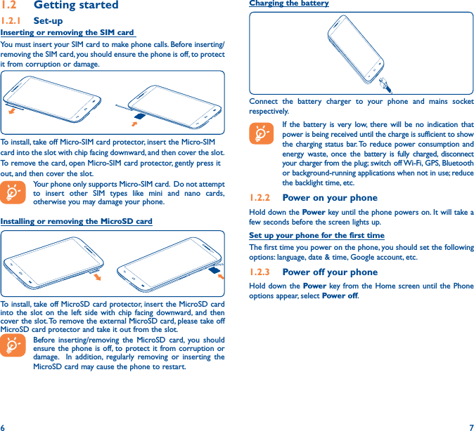 6 71�2  Getting started1�2�1  Set-upInserting or removing the SIM card You must insert your SIM card to make phone calls. Before inserting/removing the SIM card, you should ensure the phone is off, to protect it from corruption or damage. To install, take off Micro-SIM card protector, insert the Micro-SIMcard into the slot with chip facing downward, and then cover the slot.To remove the card, open Micro-SIM card protector, gently press itout, and then cover the slot.Your phone only supports Micro-SIM card.  Do not attempt to insert other SIM types like mini and nano cards, otherwise you may damage your phone.Installing or removing the MicroSD cardTo install, take off MicroSD card protector, insert the MicroSD card into the slot on the left side with chip facing downward, and then cover the slot. To remove the external MicroSD card, please take off MicroSD card protector and take it out from the slot.Before inserting/removing the MicroSD card, you should ensure the phone is off, to protect it from corruption or damage.  In addition, regularly removing or inserting the MicroSD card may cause the phone to restart.Charging the batteryConnect the battery charger to your phone and mains socket respectively.   If the battery is very low, there will be no indication that power is being received until the charge is sufficient to show the charging status bar. To reduce power consumption and energy waste, once the battery is fully charged, disconnect your charger from the plug; switch off Wi-Fi, GPS, Bluetooth or background-running applications when not in use; reduce the backlight time, etc.1�2�2  Power on your phoneHold down the Power key until the phone powers on. It will take a few seconds before the screen lights up.Set up your phone for the first timeThe first time you power on the phone, you should set the following options: language, date &amp; time, Google account, etc.1�2�3  Power off your phoneHold down the Power key from the Home screen until the Phone options appear, select Power off.