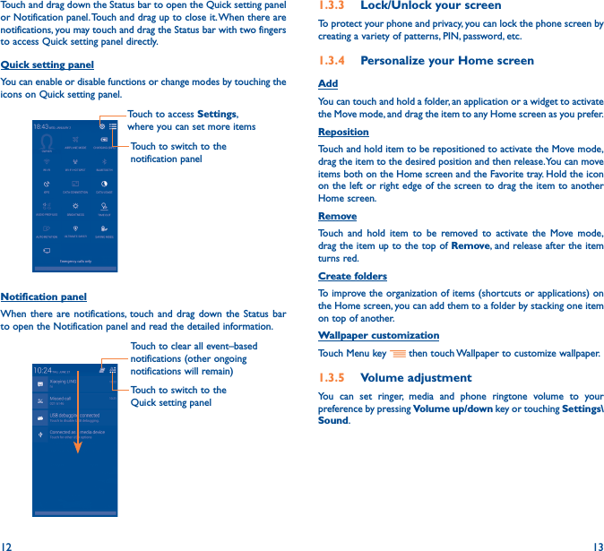 12 13Touch and drag down the Status bar to open the Quick setting panel or Notification panel. Touch and drag up to close it. When there are notifications, you may touch and drag the Status bar with two fingers to access Quick setting panel directly.Quick setting panelYou can enable or disable functions or change modes by touching the icons on Quick setting panel.Touch to switch to the notification panelTouch to access Settings, where you can set more itemsNotification panelWhen there are notifications, touch and drag down the Status bar to open the Notification panel and read the detailed information. Touch to switch to the Quick setting panel Touch to clear all event–based notifications (other ongoing notifications will remain)1�3�3  Lock/Unlock your screenTo protect your phone and privacy, you can lock the phone screen by creating a variety of patterns, PIN, password, etc.1�3�4  Personalize your Home screenAddYou can touch and hold a folder, an application or a widget to activate the Move mode, and drag the item to any Home screen as you prefer.Reposition Touch and hold item to be repositioned to activate the Move mode, drag the item to the desired position and then release. You can move items both on the Home screen and the Favorite tray. Hold the icon on the left or right edge of the screen to drag the item to another Home screen.RemoveTouch and hold item to be removed to activate the Move mode, drag the item up to the top of Remove, and release after the item turns red.Create foldersTo improve the organization of items (shortcuts or applications) on the Home screen, you can add them to a folder by stacking one item on top of another. Wallpaper customizationTouch Menu key   then touch Wallpaper to customize wallpaper.1�3�5  Volume adjustmentYou can set ringer, media and phone ringtone volume to your preference by pressing Volume up/down key or touching Settings\Sound.