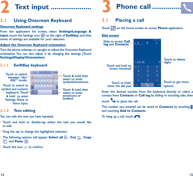 14 152 Text input ���������������������2�1  Using Onscreen KeyboardOnscreen Keyboard settingsFrom the application list screen, select Settings\Language &amp; input, touch the Settings icon   on the right of Swiftkey, and then  series of settings are available for your selection. Adjust the Onscreen Keyboard orientationTurn the phone sideways or upright to adjust the Onscreen Keyboard orientation. You can also adjust it by changing the settings (Touch      Settings\Display\Orientation).2�1�1  SwiftKey keyboardTouch to switch to symbol and numeric keyboard.   Touch &amp; hold  to enter Settings, Share or Voice input.Touch &amp; hold, then select to enter symbols/emoticons.Touch to switch  between &quot;abc/ABC&quot; mode; 2�1�2  Text editingYou can edit the text you have inputted.• Touch and hold or double-tap within the text you would like to edit.• Drag the tap to change the highlighted selection.• The following options will appear: Select all  , Cut   , Copy   and Paste  .• Touch the icon   to confirm.3 Phone call ���������������3�1  Placing a callTouch   on the home screen to access Phone application.Dial screenTouch and hold to access voicemailSlide to access Call log and Contacts.Touch to delete digitsTouch to get more optionsTouch to hide/show the dial padEnter the desired number from the keyboard directly or select a contact from Contacts or Call log by sliding or touching tabs, then touch   to place the call. The number you entered can be saved to Contacts by touching    and touching Add to Contacts.To hang up a call, touch  .Touch &amp; hold, then select to enter emoticons or linefeed.