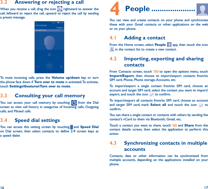 16 173�2  Answering or rejecting a callWhen you receive a call, drag the icon   rightward to answer the call, leftward to reject the call, upward to reject the call by sending a preset message.To mute incoming calls, press the Volume up/down key or turn the phone face down if Turn over to mute is activated. To activate, touch Settings\Gestures\Turn over to mute.3�3  Consulting your call memoryYou can access your call memory by touching   from the Dial screen to view call history in categories of Incoming calls, Outgoing calls, and Missed calls.3�4  Speed dial settingsYou can access this setting screen by touching     and  Speed Dial on Dial screen, then select contacts to define 2-9 screen keys as a speed dialer.4 People ���������������������You can view and create contacts on your phone and synchronize these with your Gmail contacts or other applications on the web or on your phone.4�1  Adding a contactFrom the Home screen, select People   app, then touch the icon  in the contact list to create a new contact.4�2  Importing, exporting and sharing contactsFrom Contacts screen, touch     to open the options menu, touch Import/Export, then choose to import/export contacts from/to SIM card, Phone, Phone storage, Accounts, etc.To import/export a single contact from/to SIM card, choose an account and target SIM card, select the contact you want to import/export, and touch the icon   to confirm.To import/export all contacts from/to SIM card, choose an account   and target SIM card, mark  Select all and touch the icon   to confirm.You can share a single contact or contacts with others by sending the contact&apos;s vCard to them via Bluetooth, Gmail, etc.Touch a contact you want to share, touch   and Share from the contact details screen, then select the application to perform this action. 4�3  Synchronizing contacts in multiple accountsContacts, data or other information can be synchronized from multiple accounts, depending on the applications installed on your phone.