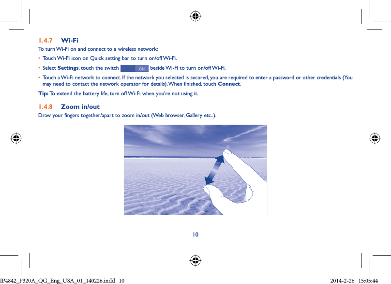 101.4.7  Wi-FiTo turn Wi-Fi on and connect to a wireless network:•  Touch Wi-Fi icon on Quick setting bar to turn on/off Wi-Fi.•  Select Settings, touch the switch   beside Wi-Fi to turn on/off Wi-Fi.•  Touch a Wi-Fi network to connect. If the network you selected is secured, you are required to enter a password or other credentials (You may need to contact the network operator for details). When finished, touch Connect.Tip: To extend the battery life, turn off Wi-Fi when you&apos;re not using it.1.4.8  Zoom in/outDraw your fingers together/apart to zoom in/out (Web browser, Gallery etc..).YIP4842_P320A_P321_QG_Eng_USA_01_140226.indd   10IP4842_P320A_QG_Eng_USA_01_140226.indd   10 2014-2-26   15:05:442014-2-26   15:05:44