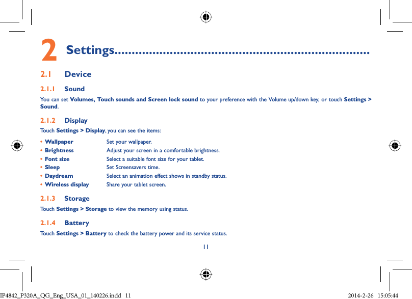 112 Settings..........................................................................2.1  Device2.1.1  SoundYou can set Volumes, Touch sounds and Screen lock sound to your preference with the Volume up/down key, or touch Settings &gt; Sound.2.1.2  DisplayTouch Settings &gt; Display, you can see the items:•  Wallpaper Set your wallpaper.•  Brightness Adjust your screen in a comfortable brightness.•  Font size Select a suitable font size for your tablet.•  Sleep Set Screensavers time.•  Daydream Select an animation effect shows in standby status.•  Wireless display Share your tablet screen.2.1.3  StorageTouch Settings &gt; Storage to view the memory using status.2.1.4  BatteryTouch Settings &gt; Battery to check the battery power and its service status.IP4842_P320A_P321_QG_Eng_USA_01_140226.indd   11IP4842_P320A_QG_Eng_USA_01_140226.indd   11 2014-2-26   15:05:442014-2-26   15:05:44