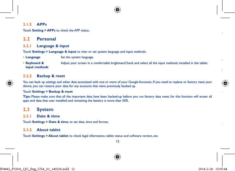 122.1.5  APPsTouch Setting &gt; APPs to check the APP status.2.2  Personal 2.2.1  Language &amp; inputTouch Settings &gt; Language &amp; input to view or set system language and input methods.•  Language Set the system language.•  Keyboard &amp; input methodsAdjust your screen in a comfortable brightnessCheck and select all the input methods installed in the tablet.2.2.2  Backup &amp; resetYou can back up settings and other data associated with one or more of your Google Accounts. If you need to replace or factory reset your device, you can restore your data for any accounts that were previously backed up.Touch Settings &gt; Backup &amp; resetTips: Please make sure that all the important data have been backed-up before you run factory data reset, for this function will eraser all apps and data that user installed; and remaining the battery is more than 50%.2.3  System2.3.1  Date &amp; timeTouch Settings &gt; Date &amp; time, to set date, time and format.2.3.2  About tabletTouch Settings &gt; About tablet to check legal information, tablet status and software version, etc.WWAYWIP4842_P320A_P321_QG_Eng_USA_01_140226.indd   12IP4842_P320A_QG_Eng_USA_01_140226.indd   12 2014-2-26   15:05:442014-2-26   15:05:44
