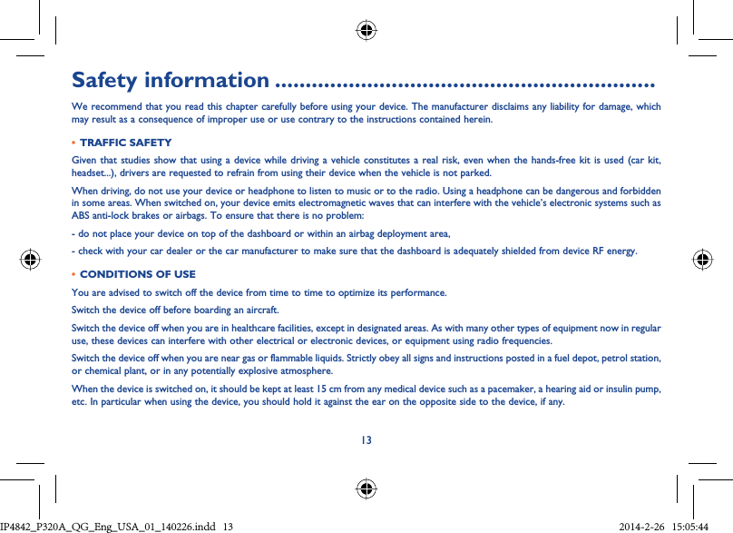 13Safety information ..............................................................We recommend that you read this chapter carefully before using your device. The manufacturer disclaims any liability for damage, which may result as a consequence of improper use or use contrary to the instructions contained herein.•  TRAFFIC SAFETYGiven that studies show that using a device while driving a vehicle constitutes a real risk, even when the hands-free kit is used (car kit, headset...), drivers are requested to refrain from using their device when the vehicle is not parked.When driving, do not use your device or headphone to listen to music or to the radio. Using a headphone can be dangerous and forbidden in some areas. When switched on, your device emits electromagnetic waves that can interfere with the vehicle’s electronic systems such as ABS anti-lock brakes or airbags. To ensure that there is no problem:- do not place your device on top of the dashboard or within an airbag deployment area,- check with your car dealer or the car manufacturer to make sure that the dashboard is adequately shielded from device RF energy.•  CONDITIONS OF USEYou are advised to switch off the device from time to time to optimize its performance.Switch the device off before boarding an aircraft.Switch the device off when you are in healthcare facilities, except in designated areas. As with many other types of equipment now in regular use, these devices can interfere with other electrical or electronic devices, or equipment using radio frequencies.Switch the device off when you are near gas or flammable liquids. Strictly obey all signs and instructions posted in a fuel depot, petrol station, or chemical plant, or in any potentially explosive atmosphere.When the device is switched on, it should be kept at least 15 cm from any medical device such as a pacemaker, a hearing aid or insulin pump, etc. In particular when using the device, you should hold it against the ear on the opposite side to the device, if any.IP4842_P320A_P321_QG_Eng_USA_01_140226.indd   13IP4842_P320A_QG_Eng_USA_01_140226.indd   13 2014-2-26   15:05:442014-2-26   15:05:44