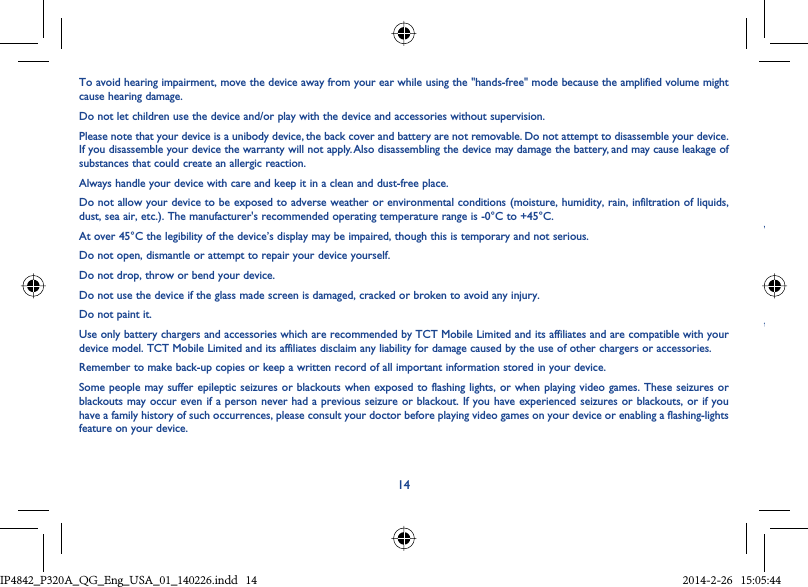 14To avoid hearing impairment, move the device away from your ear while using the &quot;hands-free&quot; mode because the amplified volume might cause hearing damage.Do not let children use the device and/or play with the device and accessories without supervision.Please note that your device is a unibody device, the back cover and battery are not removable. Do not attempt to disassemble your device. If you disassemble your device the warranty will not apply. Also disassembling the device may damage the battery, and may cause leakage of substances that could create an allergic reaction.Always handle your device with care and keep it in a clean and dust-free place.Do not allow your device to be exposed to adverse weather or environmental conditions (moisture, humidity, rain, infiltration of liquids, dust, sea air, etc.). The manufacturer&apos;s recommended operating temperature range is -0°C to +45°C.At over 45°C the legibility of the device’s display may be impaired, though this is temporary and not serious.Do not open, dismantle or attempt to repair your device yourself.Do not drop, throw or bend your device.Do not use the device if the glass made screen is damaged, cracked or broken to avoid any injury.Do not paint it.Use only battery chargers and accessories which are recommended by TCT Mobile Limited and its affiliates and are compatible with your device model. TCT Mobile Limited and its affiliates disclaim any liability for damage caused by the use of other chargers or accessories.Remember to make back-up copies or keep a written record of all important information stored in your device.Some people may suffer epileptic seizures or blackouts when exposed to flashing lights, or when playing video games. These seizures or blackouts may occur even if a person never had a previous seizure or blackout. If you have experienced seizures or blackouts, or if you have a family history of such occurrences, please consult your doctor before playing video games on your device or enabling a flashing-lights feature on your device.WtIP4842_P320A_P321_QG_Eng_USA_01_140226.indd   14IP4842_P320A_QG_Eng_USA_01_140226.indd   14 2014-2-26   15:05:442014-2-26   15:05:44