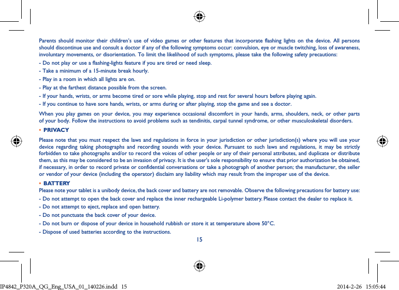 15Parents should monitor their children’s use of video games or other features that incorporate flashing lights on the device. All persons should discontinue use and consult a doctor if any of the following symptoms occur: convulsion, eye or muscle twitching, loss of awareness, involuntary movements, or disorientation. To limit the likelihood of such symptoms, please take the following safety precautions:- Do not play or use a flashing-lights feature if you are tired or need sleep.- Take a minimum of a 15-minute break hourly.- Play in a room in which all lights are on.- Play at the farthest distance possible from the screen.- If your hands, wrists, or arms become tired or sore while playing, stop and rest for several hours before playing again.- If you continue to have sore hands, wrists, or arms during or after playing, stop the game and see a doctor.When you play games on your device, you may experience occasional discomfort in your hands, arms, shoulders, neck, or other parts of your body. Follow the instructions to avoid problems such as tendinitis, carpal tunnel syndrome, or other musculoskeletal disorders.•  PRIVACYPlease note that you must respect the laws and regulations in force in your jurisdiction or other jurisdiction(s) where you will use your device regarding taking photographs and recording sounds with your device. Pursuant to such laws and regulations, it may be strictly forbidden to take photographs and/or to record the voices of other people or any of their personal attributes, and duplicate or distribute them, as this may be considered to be an invasion of privacy. It is the user&apos;s sole responsibility to ensure that prior authorization be obtained, if necessary, in order to record private or confidential conversations or take a photograph of another person; the manufacturer, the seller or vendor of your device (including the operator) disclaim any liability which may result from the improper use of the device.•  BATTERYPlease note your tablet is a unibody device, the back cover and battery are not removable. Observe the following precautions for battery use:- Do not attempt to open the back cover and replace the inner rechargeable Li-polymer battery. Please contact the dealer to replace it.- Do not attempt to eject, replace and open battery.- Do not punctuate the back cover of your device.- Do not burn or dispose of your device in household rubbish or store it at temperature above 50°C.- Dispose of used batteries according to the instructions.IP4842_P320A_P321_QG_Eng_USA_01_140226.indd   15IP4842_P320A_QG_Eng_USA_01_140226.indd   15 2014-2-26   15:05:442014-2-26   15:05:44