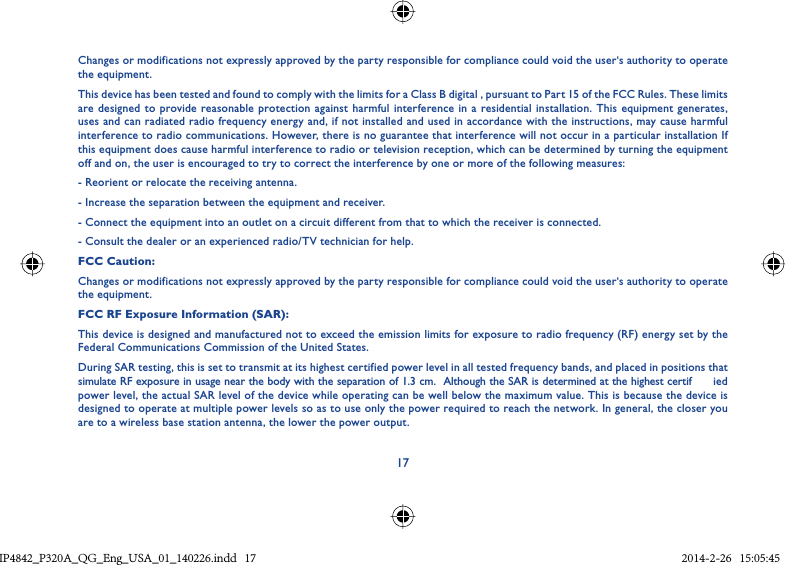 17Changes or modifications not expressly approved by the party responsible for compliance could void the user‘s authority to operate the equipment.This device has been tested and found to comply with the limits for a Class B digital , pursuant to Part 15 of the FCC Rules. These limits are designed to provide reasonable protection against harmful interference in a residential installation. This equipment generates, uses and can radiated radio frequency energy and, if not installed and used in accordance with the instructions, may cause harmful interference to radio communications. However, there is no guarantee that interference will not occur in a particular installation If this equipment does cause harmful interference to radio or television reception, which can be determined by turning the equipment off and on, the user is encouraged to try to correct the interference by one or more of the following measures:- Reorient or relocate the receiving antenna.- Increase the separation between the equipment and receiver.- Connect the equipment into an outlet on a circuit different from that to which the receiver is connected.- Consult the dealer or an experienced radio/TV technician for help.FCC Caution:Changes or modifications not expressly approved by the party responsible for compliance could void the user‘s authority to operate the equipment.FCC RF Exposure Information (SAR):This device is designed and manufactured not to exceed the emission limits for exposure to radio frequency (RF) energy set by the Federal Communications Commission of the United States.During SAR testing, this is set to transmit at its highest certified power level in all tested frequency bands, and placed in positions that simulate RF exposure in usage near the body with the separation of 1.3 cm.  Although the SAR is determined at the highest certif ied power level, the actual SAR level of the device while operating can be well below the maximum value. This is because the device is designed to operate at multiple power levels so as to use only the power required to reach the network. In general, the closer you are to a wireless base station antenna, the lower the power output.IP4842_P320A_P321_QG_Eng_USA_01_140226.indd   17IP4842_P320A_QG_Eng_USA_01_140226.indd   17 2014-2-26   15:05:452014-2-26   15:05:45