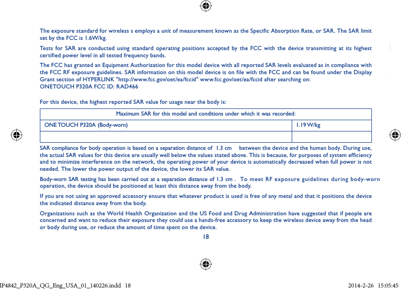 18The exposure standard for wireless s employs a unit of measurement known as the Specific Absorption Rate, or SAR. The SAR limit set by the FCC is 1.6W/kg.Tests for SAR are conducted using standard operating positions accepted by the FCC with the device transmitting at its highest certified power level in all tested frequency bands.The FCC has granted an Equipment Authorization for this model device with all reported SAR levels evaluated as in compliance with the FCC RF exposure guidelines. SAR information on this model device is on file with the FCC and can be found under the Display Grant section of HYPERLINK &quot;http://www.fcc.gov/oet/ea/fccid&quot; www.fcc.gov/oet/ea/fccid after searching on: ONETOUCH P320A FCC ID: RAD466For this device, the highest reported SAR value for usage near the body is:Maximum SAR for this model and conditions under which it was recorded:ONE TOUCH P320A (Body-worn) 1.19 W/kgSAR compliance for body operation is based on a separation distance of  1.3 cm   between the device and the human body. During use, the actual SAR values for this device are usually well below the values stated above. This is because, for purposes of system efficiency and to minimize interference on the network, the operating power of your device is automatically decreased when full power is not needed. The lower the power output of the device, the lower its SAR value.Body-worn SAR testing has been carried out at a separation distance of 1.3 cm . To meet RF exposure guidelines during body-worn operation, the device should be positioned at least this distance away from the body.If you are not using an approved accessory ensure that whatever product is used is free of any metal and that it positions the device the indicated distance away from the body.Organizations such as the World Health Organization and the US Food and Drug Administration have suggested that if people are concerned and want to reduce their exposure they could use a hands-free accessory to keep the wireless device away from the head or body during use, or reduce the amount of time spent on the device.IP4842_P320A_P321_QG_Eng_USA_01_140226.indd   18IP4842_P320A_QG_Eng_USA_01_140226.indd   18 2014-2-26   15:05:452014-2-26   15:05:45