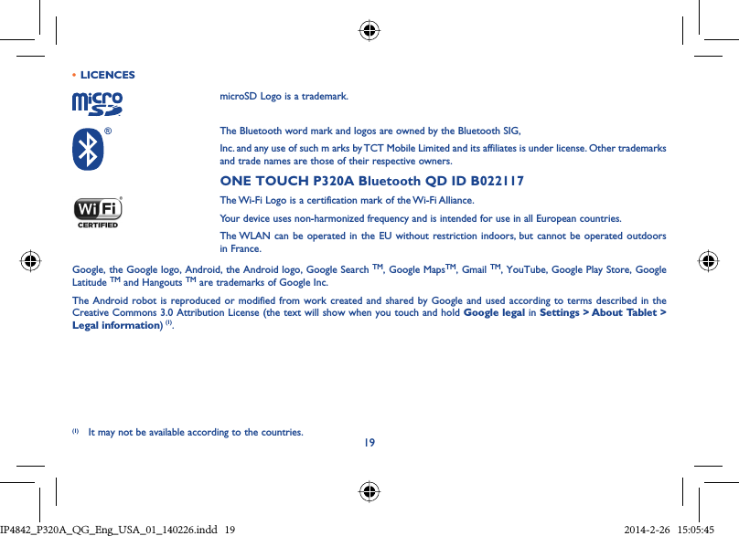19•  LICENCESmicroSD Logo is a trademark.The Bluetooth word mark and logos are owned by the Bluetooth SIG,Inc. and any use of such m arks by TCT Mobile Limited and its affiliates is under license. Other trademarks and trade names are those of their respective owners.ONE TOUCH P320A Bluetooth QD ID B022117The Wi-Fi Logo is a certification mark of the Wi-Fi Alliance.Your device uses non-harmonized frequency and is intended for use in all European countries.The WLAN can be operated in the EU without restriction indoors, but cannot be operated outdoors in France.Google, the Google logo, Android, the Android logo, Google Search TM, Google MapsTM, Gmail TM, YouTube, Google Play Store, Google Latitude TM and Hangouts TM are trademarks of Google Inc.The Android robot is reproduced or modified from work created and shared by Google and used according to terms described in the Creative Commons 3.0 Attribution License (the text will show when you touch and hold Google legal in Settings &gt; About Tablet &gt; Legal information) (1).(1) It may not be available according to the countries.IP4842_P320A_P321_QG_Eng_USA_01_140226.indd   19IP4842_P320A_QG_Eng_USA_01_140226.indd   19 2014-2-26   15:05:452014-2-26   15:05:45
