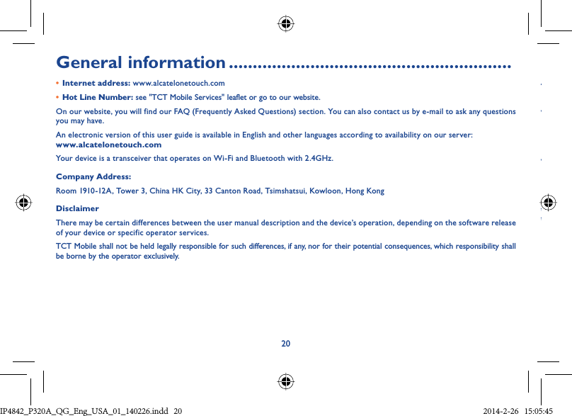 20General information ...........................................................•  Internet address: www.alcatelonetouch.com•  Hot Line Number: see &quot;TCT Mobile Services&quot; leaflet or go to our website.On our website, you will find our FAQ (Frequently Asked Questions) section. You can also contact us by e-mail to ask any questions you may have.An electronic version of this user guide is available in English and other languages according to availability on our server: www.alcatelonetouch.comYour device is a transceiver that operates on Wi-Fi and Bluetooth with 2.4GHz.Company Address:Room 1910-12A, Tower 3, China HK City, 33 Canton Road, Tsimshatsui, Kowloon, Hong KongDisclaimerThere may be certain differences between the user manual description and the device’s operation, depending on the software release of your device or specific operator services.TCT Mobile shall not be held legally responsible for such differences, if any, nor for their potential consequences, which responsibility shall be borne by the operator exclusively.AwwttIP4842_P320A_P321_QG_Eng_USA_01_140226.indd   20IP4842_P320A_QG_Eng_USA_01_140226.indd   20 2014-2-26   15:05:452014-2-26   15:05:45