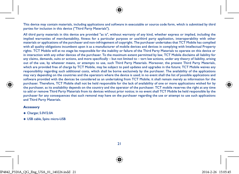 21This device may contain materials, including applications and software in executable or source code form, which is submitted by third parties for inclusion in this device (&quot;Third Party Materials&quot;).All third party materials in this device are provided &quot;as is&quot;, without warranty of any kind, whether express or implied, including the implied warranties of merchantability, fitness for a particular purpose or use/third party application, interoperability with other materials or applications of the purchaser and non-infringement of copyright. The purchaser undertakes that TCT Mobile has complied with all quality obligations incumbent upon it as a manufacturer of mobile devices and devices in complying with Intellectual Property rights. TCT Mobile will at no stage be responsible for the inability or failure of the Third Party Materials to operate on this device or in interaction with any other devices of the purchaser. To the maximum extent permitted by law, TCT Mobile disclaims all liability for any claims, demands, suits or actions, and more specifically – but not limited to – tort law actions, under any theory of liability, arising out of the use, by whatever means, or attempts to use, such Third Party Materials. Moreover, the present Third Party Materials, which are provided free of charge by TCT Mobile, may be subject to paid updates and upgrades in the future; TCT Mobile waives any responsibility regarding such additional costs, which shall be borne exclusively by the purchaser. The availability of the applications may vary depending on the countries and the operators where the device is used; in no event shall the list of possible applications and software provided with the devices be considered as an undertaking from TCT Mobile; it shall remain merely as information for the purchaser. Therefore, TCT Mobile shall not be held responsible for the lack of availability of one or more applications wished for by the purchaser, as its availability depends on the country and the operator of the purchaser. TCT mobile reserves the right at any time to add or remove Third Party Materials from its devices without prior notice; in no event shall TCT Mobile be held responsible by the purchaser for any consequences that such removal may have on the purchaser regarding the use or attempt to use such applications and Third Party Materials.Accessory◆  Charger, 5.0V/2.0A◆  USB cable, 5pins micro-USBIP4842_P320A_P321_QG_Eng_USA_01_140226.indd   21IP4842_P320A_QG_Eng_USA_01_140226.indd   21 2014-2-26   15:05:452014-2-26   15:05:45