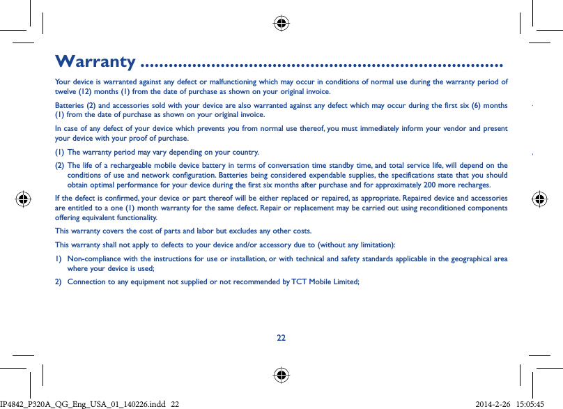 22YwWarranty .............................................................................Your device is warranted against any defect or malfunctioning which may occur in conditions of normal use during the warranty period of twelve (12) months (1) from the date of purchase as shown on your original invoice.Batteries (2) and accessories sold with your device are also warranted against any defect which may occur during the first six (6) months (1) from the date of purchase as shown on your original invoice.In case of any defect of your device which prevents you from normal use thereof, you must immediately inform your vendor and present your device with your proof of purchase.(1) The warranty period may vary depending on your country.(2) The life of a rechargeable mobile device battery in terms of conversation time standby time, and total service life, will depend on the conditions of use and network configuration. Batteries being considered expendable supplies, the specifications state that you should obtain optimal performance for your device during the first six months after purchase and for approximately 200 more recharges.If the defect is confirmed, your device or part thereof will be either replaced or repaired, as appropriate. Repaired device and accessories are entitled to a one (1) month warranty for the same defect. Repair or replacement may be carried out using reconditioned components offering equivalent functionality.This warranty covers the cost of parts and labor but excludes any other costs.This warranty shall not apply to defects to your device and/or accessory due to (without any limitation):1)  Non-compliance with the instructions for use or installation, or with technical and safety standards applicable in the geographical area where your device is used;2)  Connection to any equipment not supplied or not recommended by TCT Mobile Limited;IP4842_P320A_P321_QG_Eng_USA_01_140226.indd   22IP4842_P320A_QG_Eng_USA_01_140226.indd   22 2014-2-26   15:05:452014-2-26   15:05:45