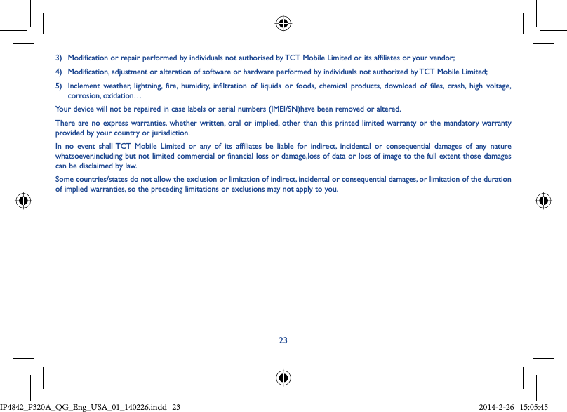 233)  Modification or repair performed by individuals not authorised by TCT Mobile Limited or its affiliates or your vendor;4)  Modification, adjustment or alteration of software or hardware performed by individuals not authorized by TCT Mobile Limited;5)  Inclement weather, lightning, fire, humidity, infiltration of liquids or foods, chemical products, download of files, crash, high voltage,  corrosion, oxidation…Your device will not be repaired in case labels or serial numbers (IMEI/SN)have been removed or altered.There are no express warranties, whether written, oral or implied, other than this printed limited warranty or the mandatory warranty provided by your country or jurisdiction.In no event shall TCT Mobile Limited or any of its affiliates be liable for indirect, incidental or consequential damages of any nature whatsoever,including but not limited commercial or financial loss or damage,loss of data or loss of image to the full extent those damages can be disclaimed by law.Some countries/states do not allow the exclusion or limitation of indirect, incidental or consequential damages, or limitation of the duration of implied warranties, so the preceding limitations or exclusions may not apply to you.IP4842_P320A_P321_QG_Eng_USA_01_140226.indd   23IP4842_P320A_QG_Eng_USA_01_140226.indd   23 2014-2-26   15:05:452014-2-26   15:05:45