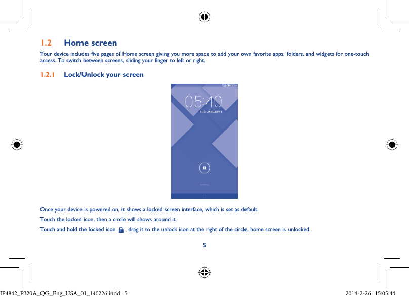 51.2  Home screenYour device includes five pages of Home screen giving you more space to add your own favorite apps, folders, and widgets for one-touch access. To switch between screens, sliding your finger to left or right.1.2.1  Lock/Unlock your screenOnce your device is powered on, it shows a locked screen interface, which is set as default.Touch the locked icon, then a circle will shows around it.Touch and hold the locked icon   , drag it to the unlock icon at the right of the circle, home screen is unlocked.IP4842_P320A_P321_QG_Eng_USA_01_140226.indd   5IP4842_P320A_QG_Eng_USA_01_140226.indd   5 2014-2-26   15:05:442014-2-26   15:05:44