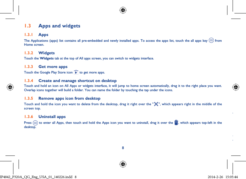 81.3  Apps and widgets1.3.1  AppsThe Applications (apps) list contains all pre-embedded and newly installed apps. To access the apps list, touch the all apps key   from Home screen.1.3.2  WidgetsTouch the Widgets tab at the top of All apps screen, you can switch to widgets interface.1.3.3  Get more appsTouch the Google Play Store icon   to get more apps.1.3.4  Create and manage shortcut on desktopTouch and hold an icon on All Apps or widgets interface, it will jump to home screen automatically, drag it to the right place you want. Overlap icons together will build a folder. You can name the folder by touching the tap under the icons.1.3.5  Remove apps icon from desktopTouch and hold the icon you want to delete from the desktop, drag it right over the &quot; &quot;, which appears right in the middle of the screen top.1.3.6  Uninstall appsPress   to enter all Apps, then touch and hold the Apps icon you want to uninstall, drag it over the  , which appears top-left in the desktop.WYWIP4842_P320A_P321_QG_Eng_USA_01_140226.indd   8IP4842_P320A_QG_Eng_USA_01_140226.indd   8 2014-2-26   15:05:442014-2-26   15:05:44
