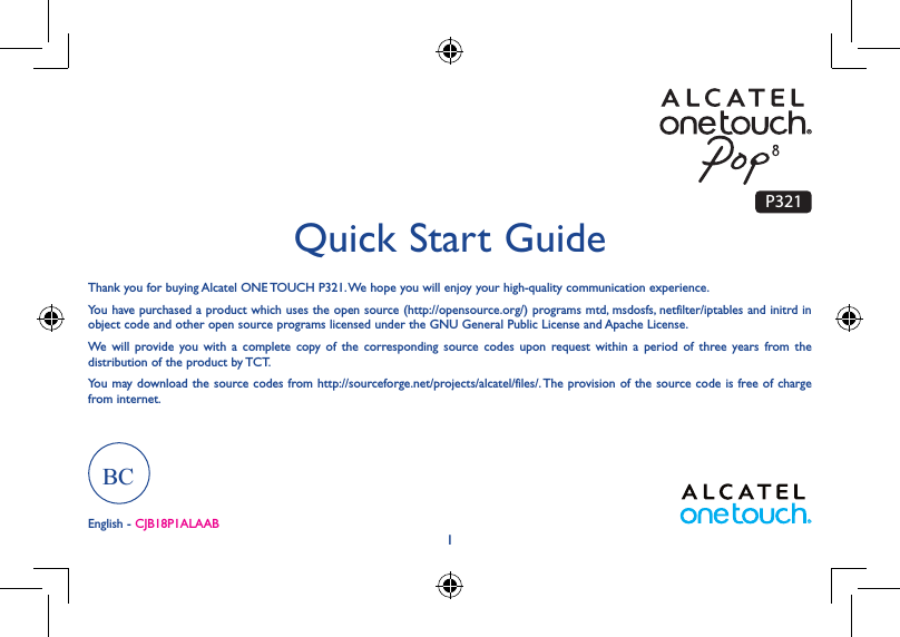 1Thank you for buying Alcatel ONE TOUCH P321. We hope you will enjoy your high-quality communication experience.You have purchased a product which uses the open source (http://opensource.org/) programs mtd, msdosfs, netfilter/iptables and initrd in object code and other open source programs licensed under the GNU General Public License and Apache License. We will provide you with a complete copy of the corresponding source codes upon request within a period of three years from the distribution of the product by TCT. You may download the source codes from http://sourceforge.net/projects/alcatel/files/. The provision of the source code is free of charge from internet. Quick Start GuideEnglish - CJB18P1ALAABP321BC