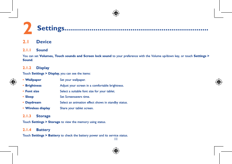 10111�4�7  Wi-FiTo turn Wi-Fi on and connect to a wireless network:• Touch Wi-Fi icon on Quick setting bar to turn on/off Wi-Fi.• Select Settings, touch the switch   beside Wi-Fi to turn on/off Wi-Fi.• Touch a Wi-Fi network to connect. If the network you selected is secured, you are required to enter a password or other credentials (You may need to contact the network operator for details). When finished, touch Connect.Tip: To extend the battery life, turn off Wi-Fi when you&apos;re not using it.1�4�8  Zoom in/outDraw your fingers together/apart to zoom in/out (Web browser, Gallery etc...).2 Settings��������������������������������������������������������������������������2�1  Device2�1�1  SoundYou can set Volumes, Touch sounds and Screen lock sound to your preference with the Volume up/down key, or touch Settings &gt; Sound.2�1�2  DisplayTouch Settings &gt; Display, you can see the items:• Wallpaper Set your wallpaper.• Brightness Adjust your screen in a comfortable brightness.• Font size Select a suitable font size for your tablet.• Sleep Set Screensavers time.• Daydream Select an animation effect shows in standby status.• Wireless display Share your tablet screen.2�1�3  StorageTouch Settings &gt; Storage to view the memory using status.2�1�4  BatteryTouch Settings &gt; Battery to check the battery power and its service status.