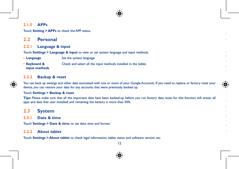 12132�1�5  APPsTouch Setting &gt; APPs to check the APP status.2�2  Personal 2�2�1  Language &amp; inputTouch Settings &gt; Language &amp; input to view or set system language and input methods.• Language Set the system language.• Keyboard &amp;  input methodsCheck and select all the input methods installed in the tablet.2�2�2  Backup &amp; resetYou can back up settings and other data associated with one or more of your Google Accounts. If you need to replace or factory reset your device, you can restore your data for any accounts that were previously backed up.Touch Settings &gt; Backup &amp; resetTips: Please make sure that all the important data have been backed-up before you run factory data reset, for this function will eraser all apps and data that user installed; and remaining the battery is more than 50%.2�3  System2�3�1  Date &amp; timeTouch Settings &gt; Date &amp; time, to set date, time and format.2�3�2  About tabletTouch Settings &gt; About tablet to check legal information, tablet status and software version, etc.Safety information ��������������������������������������������������������������We recommend that you read this chapter carefully before using your device. The manufacturer disclaims any liability for damage, which may result as a consequence of improper use or use contrary to the instructions contained herein.• TRAFFIC SAFETYGiven that studies show that using a device while driving a vehicle constitutes a real risk, even when the hands-free kit is used (car kit, headset...), drivers are requested to refrain from using their device when the vehicle is not parked.When driving, do not use your device or headphone to listen to music or to the radio. Using a headphone can be dangerous and forbidden in some areas. When switched on, your device emits electromagnetic waves that can interfere with the vehicle’s electronic systems such as ABS anti-lock brakes or airbags. To ensure that there is no problem:- do not place your device on top of the dashboard or within an airbag deployment area,- check with your car dealer or the car manufacturer to make sure that the dashboard is adequately shielded from device RF energy.• CONDITIONS OF USEYou are advised to switch off the device from time to time to optimize its performance.Switch the device off before boarding an aircraft.Switch the device off when you are in healthcare facilities, except in designated areas. As with many other types of equipment now in regular use, these devices can interfere with other electrical or electronic devices, or equipment using radio frequencies.Switch the device off when you are near gas or flammable liquids. Strictly obey all signs and instructions posted in a fuel depot, petrol station, or chemical plant, or in any potentially explosive atmosphere.When the device is switched on, it should be kept at least 15 cm from any medical device such as a pacemaker, a hearing aid or insulin pump, etc. In particular when using the device, you should hold it against the ear on the opposite side to the device, if any.
