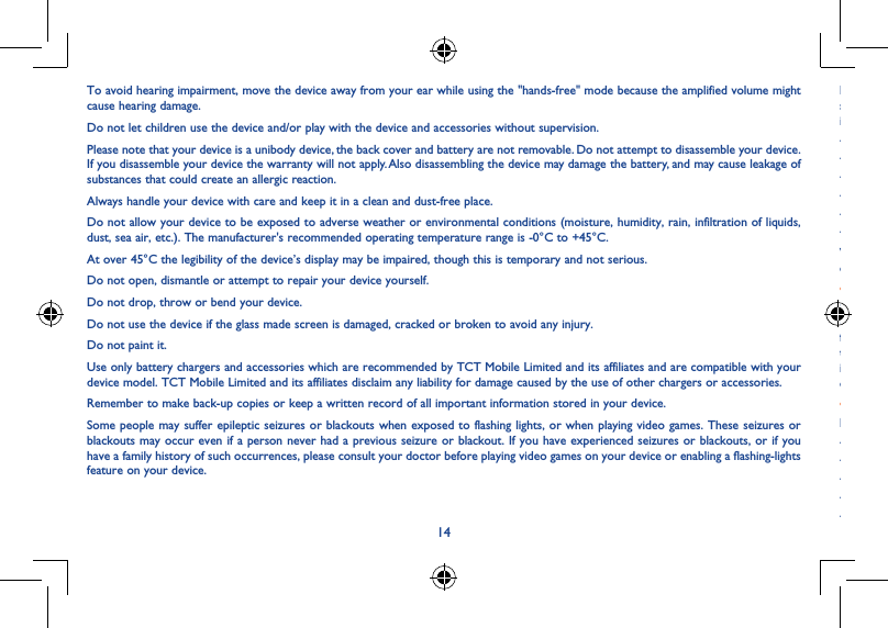 1415To avoid hearing impairment, move the device away from your ear while using the &quot;hands-free&quot; mode because the amplified volume might cause hearing damage.Do not let children use the device and/or play with the device and accessories without supervision.Please note that your device is a unibody device, the back cover and battery are not removable. Do not attempt to disassemble your device. If you disassemble your device the warranty will not apply. Also disassembling the device may damage the battery, and may cause leakage of substances that could create an allergic reaction.Always handle your device with care and keep it in a clean and dust-free place.Do not allow your device to be exposed to adverse weather or environmental conditions (moisture, humidity, rain, infiltration of liquids, dust, sea air, etc.). The manufacturer&apos;s recommended operating temperature range is -0°C to +45°C.At over 45°C the legibility of the device’s display may be impaired, though this is temporary and not serious.Do not open, dismantle or attempt to repair your device yourself.Do not drop, throw or bend your device.Do not use the device if the glass made screen is damaged, cracked or broken to avoid any injury.Do not paint it.Use only battery chargers and accessories which are recommended by TCT Mobile Limited and its affiliates and are compatible with your device model. TCT Mobile Limited and its affiliates disclaim any liability for damage caused by the use of other chargers or accessories.Remember to make back-up copies or keep a written record of all important information stored in your device.Some people may suffer epileptic seizures or blackouts when exposed to flashing lights, or when playing video games. These seizures or blackouts may occur even if a person never had a previous seizure or blackout. If you have experienced seizures or blackouts, or if you have a family history of such occurrences, please consult your doctor before playing video games on your device or enabling a flashing-lights feature on your device.Parents should monitor their children’s use of video games or other features that incorporate flashing lights on the device. All persons should discontinue use and consult a doctor if any of the following symptoms occur: convulsion, eye or muscle twitching, loss of awareness, involuntary movements, or disorientation. To limit the likelihood of such symptoms, please take the following safety precautions:- Do not play or use a flashing-lights feature if you are tired or need sleep.- Take a minimum of a 15-minute break hourly.- Play in a room in which all lights are on.- Play at the farthest distance possible from the screen.- If your hands, wrists, or arms become tired or sore while playing, stop and rest for several hours before playing again.- If you continue to have sore hands, wrists, or arms during or after playing, stop the game and see a doctor.When you play games on your device, you may experience occasional discomfort in your hands, arms, shoulders, neck, or other parts of your body. Follow the instructions to avoid problems such as tendinitis, carpal tunnel syndrome, or other musculoskeletal disorders.• PRIVACYPlease note that you must respect the laws and regulations in force in your jurisdiction or other jurisdiction(s) where you will use your device regarding taking photographs and recording sounds with your device. Pursuant to such laws and regulations, it may be strictly forbidden to take photographs and/or to record the voices of other people or any of their personal attributes, and duplicate or distribute them, as this may be considered to be an invasion of privacy. It is the user&apos;s sole responsibility to ensure that prior authorization be obtained, if necessary, in order to record private or confidential conversations or take a photograph of another person; the manufacturer, the seller or vendor of your device (including the operator) disclaim any liability which may result from the improper use of the device.• BATTERYPlease note your tablet is a unibody device, the back cover and battery are not removable. Observe the following precautions for battery use:- Do not attempt to open the back cover and replace the inner rechargeable Li-polymer battery. Please contact the dealer to replace it.- Do not attempt to eject, replace and open battery.- Do not punctuate the back cover of your device.- Do not burn or dispose of your device in household rubbish or store it at temperature above 50°C.- Dispose of used batteries according to the instructions.