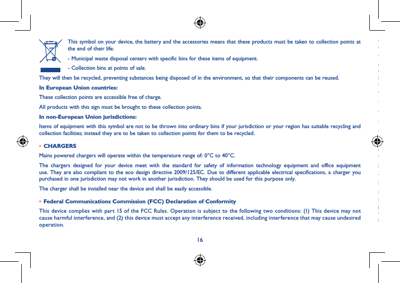 1617This symbol on your device, the battery and the accessories means that these products must be taken to collection points at the end of their life:- Municipal waste disposal centers with specific bins for these items of equipment.- Collection bins at points of sale.They will then be recycled, preventing substances being disposed of in the environment, so that their components can be reused.In European Union countries:These collection points are accessible free of charge.All products with this sign must be brought to these collection points.In non-European Union jurisdictions:Items of equipment with this symbol are not to be thrown into ordinary bins if your jurisdiction or your region has suitable recycling and collection facilities; instead they are to be taken to collection points for them to be recycled.• CHARGERSMains powered chargers will operate within the temperature range of: 0°C to 40°C.The chargers designed for your device meet with the standard for safety of information technology equipment and office equipment use. They are also compliant to the eco design directive 2009/125/EC. Due to different applicable electrical specifications, a charger you purchased in one jurisdiction may not work in another jurisdiction. They should be used for this purpose only.The charger shall be installed near the device and shall be easily accessible.• Federal Communications Commission (FCC) Declaration of ConformityThis device complies with part 15 of the FCC Rules. Operation is subject to the following two conditions: (1) This device may not cause harmful interference, and (2) this device must accept any interference received, including interference that may cause undesired operation.Changes or modifications not expressly approved by the party responsible for compliance could void the user‘s authority to operate the equipment.This device has been tested and found to comply with the limits for a Class B digital, pursuant to Part 15 of the FCC Rules. These limits are designed to provide reasonable protection against harmful interference in a residential installation. This equipment generates, uses and can radiated radio frequency energy and, if not installed and used in accordance with the instructions, may cause harmful interference to radio communications. However, there is no guarantee that interference will not occur in a particular installation If this equipment does cause harmful interference to radio or television reception, which can be determined by turning the equipment off and on, the user is encouraged to try to correct the interference by one or more of the following measures:- Reorient or relocate the receiving antenna.- Increase the separation between the equipment and receiver.- Connect the equipment into an outlet on a circuit different from that to which the receiver is connected.- Consult the dealer or an experienced radio/TV technician for help.FCC Caution:Changes or modifications not expressly approved by the party responsible for compliance could void the user‘s authority to operate the equipment.FCC RF Exposure Information (SAR):This device is designed and manufactured not to exceed the emission limits for exposure to radio frequency (RF) energy set by the Federal Communications Commission of the United States.During SAR testing, this is set to transmit at its highest certified power level in all tested frequency bands, and placed in positions that simulate RF exposure in usage near the body with the separation of 0 cm. Although the SAR is determined at the highest certified power level, the actual SAR level of the device while operating can be well below the maximum value. This is because the device is designed to operate at multiple power levels so as to use only the power required to reach the network. In general, the closer you are to a wireless base station antenna, the lower the power output.