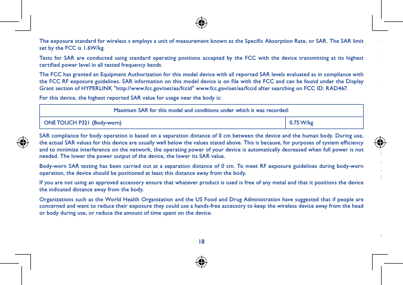 1819The exposure standard for wireless s employs a unit of measurement known as the Specific Absorption Rate, or SAR. The SAR limit set by the FCC is 1.6W/kg.Tests for SAR are conducted using standard operating positions accepted by the FCC with the device transmitting at its highest certified power level in all tested frequency bands.The FCC has granted an Equipment Authorization for this model device with all reported SAR levels evaluated as in compliance with the FCC RF exposure guidelines. SAR information on this model device is on file with the FCC and can be found under the Display Grant section of HYPERLINK &quot;http://www.fcc.gov/oet/ea/fccid&quot; www.fcc.gov/oet/ea/fccid after searching on FCC ID: RAD467.For this device, the highest reported SAR value for usage near the body is:Maximum SAR for this model and conditions under which it was recorded:ONE TOUCH P321 (Body-worn) 0.75 W/kgSAR compliance for body operation is based on a separation distance of 0 cm between the device and the human body. During use, the actual SAR values for this device are usually well below the values stated above. This is because, for purposes of system efficiency and to minimize interference on the network, the operating power of your device is automatically decreased when full power is not needed. The lower the power output of the device, the lower its SAR value.Body-worn SAR testing has been carried out at a separation distance of 0 cm. To meet RF exposure guidelines during body-worn operation, the device should be positioned at least this distance away from the body.If you are not using an approved accessory ensure that whatever product is used is free of any metal and that it positions the device the indicated distance away from the body.Organizations such as the World Health Organization and the US Food and Drug Administration have suggested that if people are concerned and want to reduce their exposure they could use a hands-free accessory to keep the wireless device away from the head or body during use, or reduce the amount of time spent on the device.• LICENCESmicroSD Logo is a trademark.The Bluetooth word mark and logos are owned by the Bluetooth SIG,Inc. and any use of such m arks by TCT Mobile Limited and its affiliates is under license. Other trademarks and trade names are those of their respective owners.ONE TOUCH P321 Bluetooth QD ID B022117The Wi-Fi Logo is a certification mark of the Wi-Fi Alliance.Your device uses non-harmonized frequency and is intended for use in all European countries.The WLAN can be operated in the EU without restriction indoors, but cannot be operated outdoors in France.Google, the Google logo, Android, the Android logo, Google Search TM, Google MapsTM, Gmail TM, YouTube, Google Play Store, Google Latitude TM and Hangouts TM are trademarks of Google Inc.The Android robot is reproduced or modified from work created and shared by Google and used according to terms described in the Creative Commons 3.0 Attribution License (the text will show when you touch and hold Google legal in Settings &gt; About Tablet &gt; Legal information) (1).(1) It may not be available according to the countries.