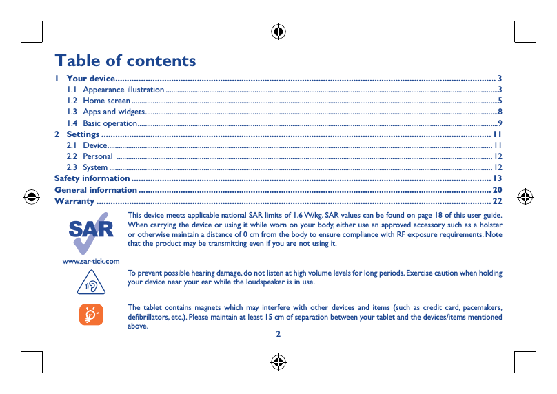 23www.sar-tick.comThis device meets applicable national SAR limits of 1.6 W/kg. SAR values can be found on page 18 of this user guide. When carrying the device or using it while worn on your body, either use an approved accessory such as a holster or otherwise maintain a distance of 0 cm from the body to ensure compliance with RF exposure requirements. Note that the product may be transmitting even if you are not using it. To prevent possible hearing damage, do not listen at high volume levels for long periods. Exercise caution when holding your device near your ear while the loudspeaker is in use.The tablet contains magnets which may interfere with other devices and items (such as credit card, pacemakers, defibrillators, etc.). Please maintain at least 15 cm of separation between your tablet and the devices/items mentioned above.1 Your device ������������������������������������������������������������������1�1  Appearance illustrationTable of contents1  Your device ������������������������������������������������������������������������������������������������������������������������������������������������������������������� 31.1  Appearance illustration ................................................................................................................................................................................31.2  Home screen ..................................................................................................................................................................................................51.3  Apps and widgets ...........................................................................................................................................................................................81.4  Basic operation ...............................................................................................................................................................................................92 Settings ����������������������������������������������������������������������������������������������������������������������������������������������������������������������� 112.1 Device ............................................................................................................................................................................................................ 112.2 Personal  ....................................................................................................................................................................................................... 122.3 System ........................................................................................................................................................................................................... 12Safety information ���������������������������������������������������������������������������������������������������������������������������������������������������������� 13General information ������������������������������������������������������������������������������������������������������������������������������������������������������� 20Warranty ������������������������������������������������������������������������������������������������������������������������������������������������������������������������� 22