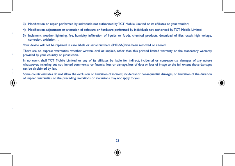 22233)  Modification or repair performed by individuals not authorized by TCT Mobile Limited or its affiliates or your vendor;4)  Modification, adjustment or alteration of software or hardware performed by individuals not authorized by TCT Mobile Limited;5)  Inclement weather, lightning, fire, humidity, infiltration of liquids or foods, chemical products, download of files, crash, high voltage, corrosion, oxidation…Your device will not be repaired in case labels or serial numbers (IMEI/SN)have been removed or altered.There are no express warranties, whether written, oral or implied, other than this printed limited warranty or the mandatory warranty provided by your country or jurisdiction.In no event shall TCT Mobile Limited or any of its affiliates be liable for indirect, incidental or consequential damages of any nature whatsoever, including but not limited commercial or financial loss or damage, loss of data or loss of image to the full extent those damages can be disclaimed by law.Some countries/states do not allow the exclusion or limitation of indirect, incidental or consequential damages, or limitation of the duration of implied warranties, so the preceding limitations or exclusions may not apply to you.Warranty �����������������������������������������������������������������������������Your device is warranted against any defect or malfunctioning which may occur in conditions of normal use during the warranty period of twelve (12) months (1) from the date of purchase as shown on your original invoice.Batteries (2) and accessories sold with your device are also warranted against any defect which may occur during the first six (6) months (1) from the date of purchase as shown on your original invoice.In case of any defect of your device which prevents you from normal use thereof, you must immediately inform your vendor and present your device with your proof of purchase.(1) The warranty period may vary depending on your country.(2) The life of a rechargeable mobile device battery in terms of conversation time standby time, and total service life, will depend on the conditions of use and network configuration. Batteries being considered expendable supplies, the specifications state that you should obtain optimal performance for your device during the first six months after purchase and for approximately 200 more recharges.If the defect is confirmed, your device or part thereof will be either replaced or repaired, as appropriate. Repaired device and accessories are entitled to a one (1) month warranty for the same defect. Repair or replacement may be carried out using reconditioned components offering equivalent functionality.This warranty covers the cost of parts and labor but excludes any other costs.This warranty shall not apply to defects to your device and/or accessory due to (without any limitation):1)  Non-compliance with the instructions for use or installation, or with technical and safety standards applicable in the geographical area where your device is used;2)  Connection to any equipment not supplied or not recommended by TCT Mobile Limited;