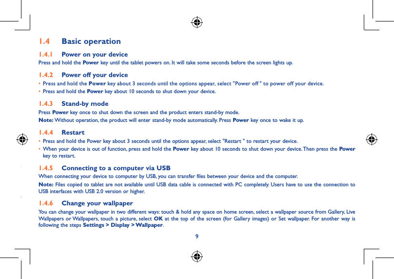 891�3  Apps and widgets1�3�1  AppsThe Applications (apps) list contains all pre-embedded and newly installed apps. To access the apps list, touch the all apps key   from Home screen.1�3�2  WidgetsTouch the Widgets tab at the top of All apps screen, you can switch to widgets interface.1�3�3  Get more appsTouch the Google Play Store icon   to get more apps.1�3�4  Create and manage shortcut on desktopTouch and hold an icon on All Apps or widgets interface, it will jump to home screen automatically, drag it to the right place you want. Overlap icons together will build a folder. You can name the folder by touching the tap under the icons.1�3�5  Remove apps icon from desktopTouch and hold the icon you want to delete from the desktop, drag it right over the &quot; &quot;, which appears right in the middle of the screen top.1�3�6  Uninstall appsPress   to enter all Apps, then touch and hold the Apps icon you want to uninstall, drag it over the  , which appears top-left in the desktop.1�4  Basic operation1�4�1  Power on your devicePress and hold the Power key until the tablet powers on. It will take some seconds before the screen lights up.1�4�2  Power off your device• Press and hold the Power key about 3 seconds until the options appear, select &quot;Power off  &quot; to power off your device.• Press and hold the Power key about 10 seconds to shut down your device.1�4�3  Stand-by modePress Powe r key once to shut down the screen and the product enters stand-by mode.Note: Without operation, the product will enter stand-by mode automatically. Press Power key once to wake it up.1�4�4  Restart• Press and hold the Power key about 3 seconds until the options appear, select &quot;Restart &quot; to restart your device.• When your device is out of function, press and hold the Power key about 10 seconds to shut down your device. Then press the Power key to restart.1�4�5  Connecting to a computer via USBWhen connecting your device to computer by USB, you can transfer files between your device and the computer.Note: Files copied to tablet are not available until USB data cable is connected with PC completely. Users have to use the connection to USB interfaces with USB 2.0 version or higher.1�4�6  Change your wallpaperYou can change your wallpaper in two different ways: touch &amp; hold any space on home screen, select a wallpaper source from Gallery, Live Wallpapers or Wallpapers, touch a picture, select OK at the top of the screen (for Gallery images) or Set wallpaper. For another way is following the steps Settings &gt; Display &gt; Wallpaper.