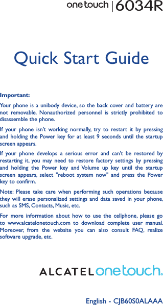 English - CJB60S0ALAAAQuick Start GuideImportant:Your phone is  a unibody device, so the  back cover and battery are not  removable.  Nonauthorized  personnel  is  strictly  prohibited  to disassemble the phone.If  your  phone  isn’t  working  normally,  try  to  restart  it  by  pressing and holding  the  Power key for  at  least 9  seconds  until the  startup screen appears.If  your  phone  develops  a  serious  error  and  can’t  be  restored  by restarting  it, you may  need  to  restore  factory  settings  by  pressing and  holding  the  Power  key  and Volume  up  key  until  the  startup screen  appears,  select  &quot;reboot  system  now&quot;  and  press  the  Power key to confirm.Note:  Please  take  care  when  performing  such  operations  because they will  erase personalized  settings and  data  saved in  your phone, such as SMS, Contacts, Music, etc.For  more  information  about  how  to  use  the  cellphone,  please  go to  www.alcatelonetouch.com  to  download  complete  user  manual. Moreover,  from  the  website  you  can  also  consult  FAQ,  realize software upgrade, etc.6034R