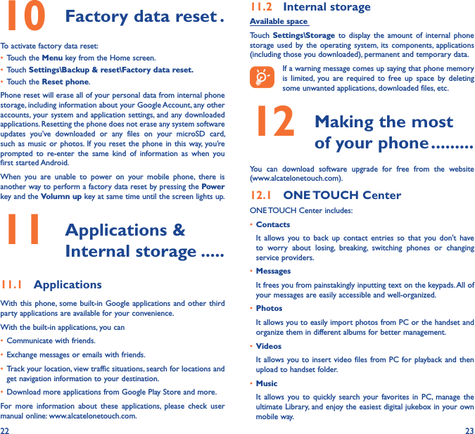 22 2310  Factory data reset �To activate factory data reset:• Touch the Menu key from the Home screen.• Touch Settings\Backup &amp; reset\Factory data reset�• Touch the Reset phone.Phone reset will erase all of your personal data from internal phone storage, including information about your Google Account, any other accounts, your system and application settings, and any downloaded applications. Resetting the phone does not erase any system software updates  you’ve  downloaded  or  any  files  on  your  microSD  card, such as  music or  photos.  If you reset the phone  in this  way, you’re prompted  to  re-enter  the  same  kind  of  information  as  when  you first started Android.When  you  are  unable  to  power  on  your  mobile  phone,  there  is another way to perform a factory data reset by pressing the Power key and the Volumn up key at same time until the screen lights up.11   Applications &amp; Internal storage �����11�1  ApplicationsWith this phone, some  built-in Google applications  and other third party applications are available for your convenience.With the built-in applications, you can• Communicate with friends.• Exchange messages or emails with friends.• Track your location, view traffic situations, search for locations and get navigation information to your destination.• Download more applications from Google Play Store and more.For  more  information  about  these  applications,  please  check  user manual online: www.alcatelonetouch.com.11�2  Internal storageAvailable space Touch  Settings\Storage to  display  the  amount  of  internal  phone storage  used by  the  operating  system, its  components,  applications (including those you downloaded), permanent and temporary data.If a warning message comes up saying that phone memory is  limited,  you  are  required to  free  up  space  by deleting some unwanted applications, downloaded files, etc.12   Making the most of your phone ���������You  can  download  software  upgrade  for  free  from  the  website  (www.alcatelonetouch.com). 12�1  ONE TOUCH CenterONE TOUCH Center includes:• ContactsIt  allows  you  to  back  up  contact entries  so that  you  don&apos;t  have to  worry  about  losing,  breaking,  switching  phones  or  changing service providers.• MessagesIt frees you from painstakingly inputting text on the keypads. All of your messages are easily accessible and well-organized.• PhotosIt allows you to easily import photos from PC or the handset and organize them in different albums for better management.• VideosIt allows you to insert video files  from PC for  playback and  then upload to handset folder.• MusicIt  allows  you to  quickly  search  your favorites  in  PC, manage  the ultimate Library, and enjoy the easiest digital jukebox in your own mobile way. 