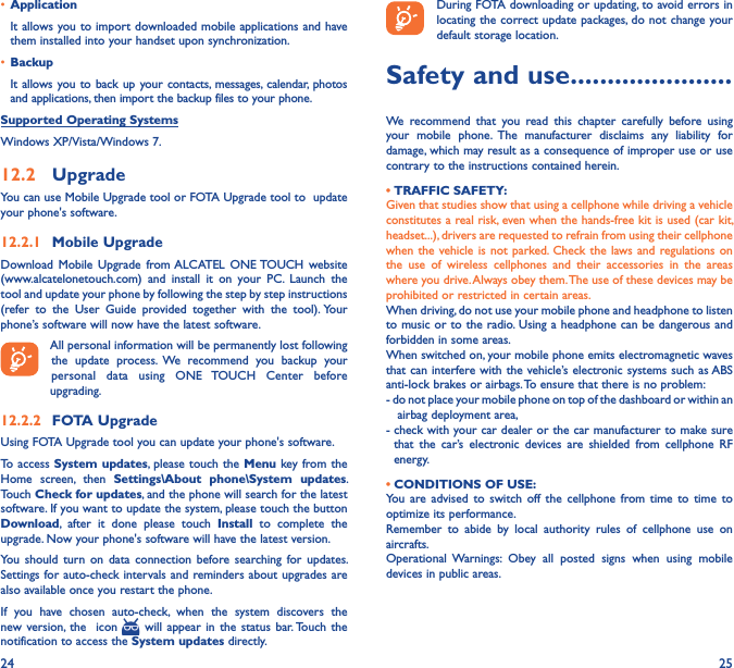24 25• Application It allows you to import downloaded mobile applications and have them installed into your handset upon synchronization.• BackupIt allows you to back up your contacts,  messages, calendar,  photos and applications, then import the backup files to your phone.Supported Operating SystemsWindows XP/Vista/Windows 7.12�2  UpgradeYou can use Mobile Upgrade tool or FOTA Upgrade tool to  update your phone&apos;s software.12�2�1  Mobile UpgradeDownload  Mobile  Upgrade  from ALCATEL  ONE TOUCH website (www.alcatelonetouch.com)  and  install  it  on  your  PC.  Launch  the tool and update your phone by following the step by step instructions (refer  to  the  User  Guide  provided  together  with  the  tool). Your phone’s software will now have the latest software. All personal information will be permanently lost following the  update  process.  We  recommend  you  backup  your personal  data  using  ONE  TOUCH  Center  before upgrading.12�2�2  FOTA UpgradeUsing FOTA Upgrade tool you can update your phone&apos;s software.To access System updates,  please touch the  Menu key from the Home  screen,  then  Settings\About  phone\System  updates. Touch Check for updates, and the phone will search for the latest software. If you want to update the system, please touch the button Download,  after  it  done  please  touch  Install  to  complete  the upgrade. Now your phone&apos;s software will have the latest version.You  should  turn  on data  connection  before searching  for  updates. Settings for auto-check intervals and  reminders about upgrades are also available once you restart the phone.If  you  have  chosen  auto-check,  when  the  system  discovers  the new version, the    icon    will appear  in  the  status  bar. Touch the notification to access the System updates directly.During FOTA downloading or updating, to avoid errors in locating the correct update packages, do not change your default storage location.Safety and use ����������������������We  recommend  that  you  read  this  chapter  carefully  before  using your  mobile  phone.  The  manufacturer  disclaims  any  liability  for damage, which may result as a consequence of improper use or use contrary to the instructions contained herein.• TRAFFIC SAFETY:Given that studies show that using a cellphone while driving a vehicle constitutes a real risk, even when the hands-free kit is used (car kit, headset...), drivers are requested to refrain from using their cellphone when the  vehicle is not  parked. Check  the laws and  regulations on the  use  of  wireless  cellphones  and  their  accessories  in  the  areas where you drive. Always obey them. The use of these devices may be prohibited or restricted in certain areas.When driving, do not use your mobile phone and headphone to listen to music or to the radio. Using a headphone can be dangerous and forbidden in some areas.When switched on, your mobile phone emits electromagnetic waves that can interfere with the vehicle’s electronic systems  such as ABS anti-lock brakes or airbags. To ensure that there is no problem:- do not place your mobile phone on top of the dashboard or within an     airbag deployment area,-  check with your car dealer or the car manufacturer to make sure that  the  car’s  electronic  devices  are  shielded  from  cellphone  RF energy.• CONDITIONS OF USE:You  are  advised  to  switch  off  the  cellphone  from  time  to  time  to optimize its performance.Remember  to  abide  by  local  authority  rules  of  cellphone  use  on aircrafts.Operational  Warnings:  Obey  all  posted  signs  when  using  mobile devices in public areas.