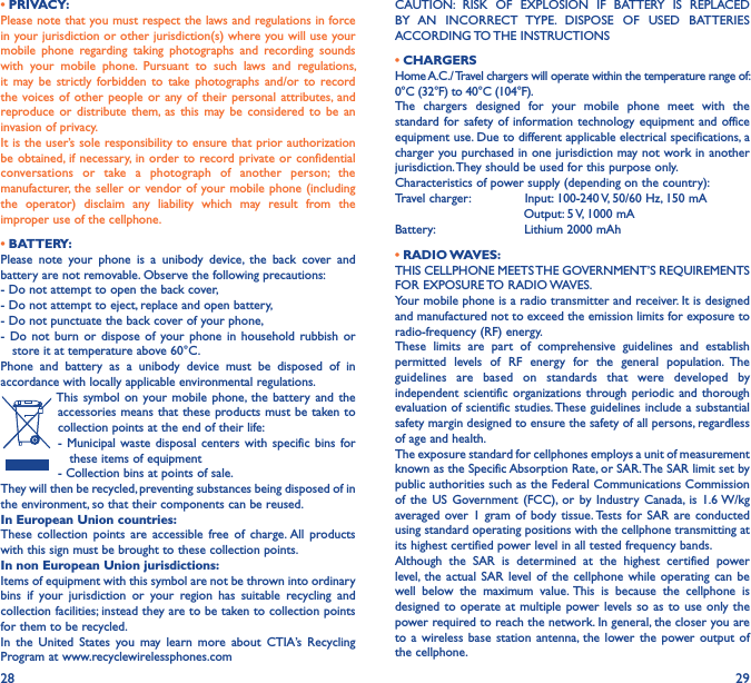 28 29• PRIVACY:Please note that you must respect the laws and regulations in force in your jurisdiction or other jurisdiction(s) where you will use your mobile  phone  regarding  taking  photographs  and  recording  sounds with  your  mobile  phone.  Pursuant  to  such  laws  and  regulations, it  may be  strictly  forbidden  to  take  photographs and/or  to  record the voices  of other  people  or  any of  their personal  attributes, and reproduce or  distribute  them, as  this  may be  considered  to  be  an invasion of privacy.It is the user’s sole responsibility to ensure that prior authorization be obtained, if necessary, in order to  record private or confidential conversations  or  take  a  photograph  of  another  person;  the manufacturer, the seller or  vendor of your mobile phone  (including the  operator)  disclaim  any  liability  which  may  result  from  the improper use of the cellphone.• BATTERY:Please  note  your  phone  is  a  unibody  device,  the  back  cover  and battery are not removable. Observe the following precautions:- Do not attempt to open the back cover,- Do not attempt to eject, replace and open battery,- Do not punctuate the back cover of your phone,-  Do  not  burn  or  dispose  of  your phone  in  household  rubbish  or     store it at temperature above 60°C.Phone  and  battery  as  a  unibody  device  must  be  disposed  of  in accordance with locally applicable environmental regulations.This symbol on  your  mobile phone,  the  battery  and  the accessories means that these products must be taken to collection points at the end of their life:-  Municipal waste  disposal  centers  with  specific bins  for     these items of equipment- Collection bins at points of sale.They will then be recycled, preventing substances being disposed of in the environment, so that their components can be reused.In European Union countries:These  collection  points are  accessible  free  of  charge. All  products with this sign must be brought to these collection points.In non European Union jurisdictions:Items of equipment with this symbol are not be thrown into ordinary bins  if  your  jurisdiction  or  your  region  has  suitable  recycling  and collection facilities; instead they are to be taken to collection points for them to be recycled.In  the  United  States  you  may  learn  more  about  CTIA’s  Recycling Program at www.recyclewirelessphones.comCAUTION:  RISK  OF  EXPLOSION  IF  BATTERY  IS  REPLACED BY  AN  INCORRECT  TYPE.  DISPOSE  OF  USED  BATTERIES ACCORDING TO THE INSTRUCTIONS• CHARGERSHome A.C./ Travel chargers will operate within the temperature range of: 0°C (32°F) to 40°C (104°F).The  chargers  designed  for  your  mobile  phone  meet  with  the standard for safety of  information technology  equipment and  office equipment use. Due to different applicable electrical specifications, a charger you purchased in one jurisdiction may not work in another jurisdiction. They should be used for this purpose only.Characteristics of power supply (depending on the country):Travel charger:               Input: 100-240 V, 50/60 Hz, 150 mA                                 Output: 5 V, 1000 mABattery:                       Lithium 2000 mAh• RADIO WAVES:THIS CELLPHONE MEETS THE GOVERNMENT’S REQUIREMENTS FOR EXPOSURE TO RADIO WAVES.Your mobile phone is a radio transmitter and receiver. It is designed and manufactured not to exceed the emission limits for exposure to radio-frequency (RF) energy.These  limits  are  part  of  comprehensive  guidelines  and  establish permitted  levels  of  RF  energy  for  the  general  population.  The guidelines  are  based  on  standards  that  were  developed  by independent scientific  organizations  through periodic and  thorough evaluation of scientific studies. These guidelines include a substantial safety margin designed to ensure the safety of all persons, regardless of age and health.The exposure standard for cellphones employs a unit of measurement known as the Specific Absorption Rate, or SAR. The SAR limit set by public authorities such as the Federal Communications Commission of  the  US  Government (FCC), or  by  Industry Canada,  is  1.6 W/kg averaged over  1 gram of  body  tissue. Tests  for  SAR are  conducted using standard operating positions with the cellphone transmitting at its highest certified power level in all tested frequency bands.Although  the  SAR  is  determined  at  the  highest  certified  power level,  the  actual SAR  level  of the  cellphone  while  operating  can  be well  below  the  maximum  value. This  is  because  the  cellphone  is designed to operate at multiple  power levels so  as to use  only the power required to reach the network. In general, the closer you are to a  wireless  base station  antenna, the  lower the  power output  of the cellphone.