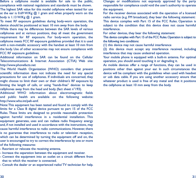 30 31Before  a  cellphone  model  is  available  for  sale  to  the  public, compliance with national regulations and standards must be shown.The highest SAR value for this model cellphone when tested for use at the ear is 0.69 W/Kg @ 1 gram and when properly worn on the body is 1.13 W/Kg @ 1 gram.To  meet  RF  exposure  guidelines  during  body-worn  operation,  the device should be positioned at least 10 mm away from the body.While there  may be differences between the SAR  levels of various cellphones  and  at  various  positions,  they all  meet  the  government requirement  for  RF  exposure.  For  body-worn  operation,  the cellphone meets FCC RF exposure guidelines provided that it is used with a non-metallic accessory with the handset at least 10 mm from the body. Use of other accessories may not ensure compliance with FCC RF exposure guidelines.Additional  information  on  SAR  can  be  found  on  the  Cellular Telecommunications  &amp;  Internet  Association  (CTIA)  Web  site:  http://www.phonefacts.netThe  World  Health  Organization  (WHO)  considers  that  present scientific  information  does  not  indicate  the  need  for  any  special precautions for use of cellphones. If individuals  are concerned, they might choose to limit their own or their  children’s RF exposure by limiting  the  length  of  calls,  or  using “hands-free”  devices  to  keep cellphones away from the head and body. (fact sheet n°193). Additional  WHO  information  about  electromagnetic  fields and  public  health  are  available  on  the  following  website:  http://www.who.int/peh-emf.Note: This equipment has been tested and found to comply with the limits  for  a  Class  B  digital  device  pursuant  to  part  15 of  the  FCC Rules. These  limits  are  designed  to  provide  reasonable  protection against  harmful  interference  in  a  residential  installation.  This equipment  generates, uses  and can  radiate radio  frequency  energy and, if not installed and used in accordance with the instructions, may cause harmful interference to radio communications. However, there is  no  guarantee  that  interference  to  radio  or  television  reception, which can be  determined by turning  the equipment off  and on, the user is encouraged to try to correct the interference by one or more of the following measures:- Reorient or relocate the receiving antenna.- Increase the separation between the equipment and receiver.-  Connect  the equipment  into an  outlet on  a  circuit different from that to which the receiver is connected.- Consult the dealer or an experienced radio/ TV technician for help.Changes  or  modifications  not  expressly  approved  by  the  party responsible for compliance could void the user’s authority to operate the equipment.For the receiver devices associated with the operation of a licensed radio service (e.g. FM broadcast), they bear the following statement:This  device complies  with  Part  15  of  the  FCC  Rules.  Operation  is subject  to  the  condition  that  this  device  does  not  cause  harmful interference.For other devices, they bear the following statement:This device complies with Part 15 of the FCC Rules. Operation is subject to the following two conditions:(1) this device may not cause harmful interference(2)  this  device  must  accept  any  interference  received,  including interference that may cause undesired operation.Your mobile phone is  equipped with a built-in  antenna.  For optimal operation, you should avoid touching it or degrading it.As  mobile  devices offer  a  range  of  functions,  they  can  be  used  in positions  other  than  against  your  ear.  In  such  circumstances  the device will be compliant with the guidelines when used with headset or  usb  data  cable.  If  you  are  using  another  accessory  ensure  that whatever product is used is  free of  any metal and  that  it positions the cellphone at least 10 mm away from the body.