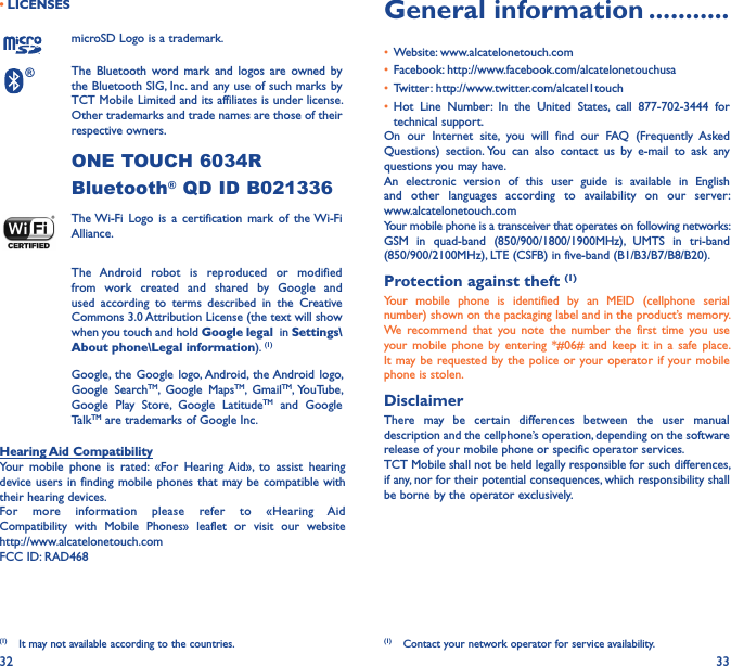 32 33• LICENSES (1)microSD Logo is a trademark.® The  Bluetooth  word  mark  and logos  are  owned  by the Bluetooth SIG, Inc. and any use of such marks by TCT Mobile Limited and its affiliates is under license. Other trademarks and trade names are those of their respective owners. ONE TOUCH 6034R Bluetooth® QD ID B021336 The Wi-Fi  Logo  is  a  certification  mark  of  the Wi-Fi Alliance.The  Android  robot  is  reproduced  or  modified from  work  created  and  shared  by  Google  and used  according  to  terms  described  in  the  Creative Commons 3.0 Attribution License (the text will show when you touch and hold Google legal  in Settings\About phone\Legal information). (1) Google, the  Google  logo, Android,  the Android  logo, Google  SearchTM,  Google  MapsTM,  GmailTM, YouTube, Google  Play  Store,  Google  LatitudeTM  and  Google TalkTM are trademarks of Google Inc.Hearing Aid CompatibilityYour  mobile  phone  is  rated:  «For  Hearing  Aid»,  to  assist  hearing device users in  finding mobile  phones that  may be compatible with their hearing devices.For  more  information  please  refer  to  «Hearing  Aid Compatibility  with  Mobile  Phones»  leaflet  or  visit  our  website  http://www.alcatelonetouch.comFCC ID: RAD468(1)  It may not available according to the countries.General information �����������• Website: www.alcatelonetouch.com• Facebook: http://www.facebook.com/alcatelonetouchusa• Twitter: http://www.twitter.com/alcatel1touch• Hot  Line  Number:  In  the  United  States,  call  877-702-3444  for technical support.On  our  Internet  site,  you  will  find  our  FAQ  (Frequently  Asked Questions)  section. You  can  also  contact  us  by  e-mail  to  ask  any questions you may have. An  electronic  version  of  this  user  guide  is  available  in  English and  other  languages  according  to  availability  on  our  server:  www.alcatelonetouch.comYour mobile phone is a transceiver that operates on following networks:GSM  in  quad-band  (850/900/1800/1900MHz),  UMTS  in  tri-band (850/900/2100MHz), LTE (CSFB) in five-band (B1/B3/B7/B8/B20).Protection against theft (1)Your  mobile  phone  is  identified  by  an  MEID  (cellphone  serial number) shown on the packaging label and in the product’s memory. We recommend  that  you  note  the  number the  first  time you  use your  mobile  phone  by  entering  *#06#  and keep  it  in  a safe  place. It may be requested by the  police or  your operator if your mobile phone is stolen. DisclaimerThere  may  be  certain  differences  between  the  user  manual description and the cellphone’s operation, depending on the software release of your mobile phone or specific operator services.TCT Mobile shall not be held legally responsible for such differences, if any, nor for their potential consequences, which responsibility shall be borne by the operator exclusively.(1)  Contact your network operator for service availability.