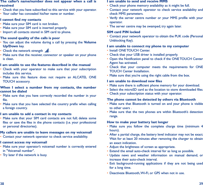 38 39The  caller’s  name/number  does not  appear  when  a call  is received• Check that you have subscribed to this service with your operator.• Your caller has concealed his/her name or number.I cannot find my contacts• Make sure your SIM card is not broken.• Make sure your SIM card is inserted properly.• Import all contacts stored in SIM card to phone.The sound quality of the calls is poor• You can  adjust the  volume during a call by pressing the  Volume Up/Down key.• Check the network strength   .• Make sure that the receiver, connector or speaker on your phone is clean.I am unable to use the features described in the manual• Check  with  your  operator  to  make  sure  that  your  subscription includes this service.• Make  sure  this  feature  does  not  require  an  ALCATEL  ONE TOUCH accessory.When  I  select  a  number  from  my  contacts,  the  number cannot be dialed• Make sure that  you have correctly recorded the  number  in your file.• Make sure that you have selected the country prefix when calling a foreign country.I am unable to add a contact in my contacts• Make sure  that your SIM  card contacts are  not  full;  delete  some files or save the files in the phone contacts (i.e. your professional or personal directories).My callers are unable to leave messages on my voicemail• Contact your network operator to check service availability.I cannot access my voicemail• Make sure your operator’s voicemail number is correctly entered in &quot;Voicemail number&quot;.• Try later if the network is busy.I am unable to send and receive MMS• Check your phone memory availability as it might be full.• Contact  your network  operator  to  check  service  availability  and check MMS parameters.• Verify  the  server centre  number  or  your MMS  profile  with  your operator.• The server centre may be swamped, try again later.SIM card PIN locked• Contact your network operator to obtain the PUK code (Personal Unblocking Key).I am unable to connect my phone to my computer• Install ONE TOUCH Center.• Check that your USB driver is installed properly.• Open the Notification panel to check if the ONE TOUCH Center Agent has activated.• Check  that  your  computer  meets  the  requirements  for  ONE TOUCH Center Installation.• Make sure that you’re using the right cable from the box.I am unable to download new files• Make sure there is sufficient phone memory for your download.• Select the microSD card as the location to store downloaded files.• Check your subscription status with your operator.The phone cannot be detected by others via Bluetooth• Make sure that  Bluetooth  is turned  on  and your  phone is  visible to other users .• Make sure  that the two  phones  are within  Bluetooth’s  detection range.How to make your battery last longer• Make  sure  you  follow  the  complete  charge  time  (minimum  4 hours).• After a partial charge, the battery level indicator may not be exact. Wait for at least 20 minutes after removing the charger to obtain an exact indication.• Adjust the brightness of screen as appropriate.• Extend the email auto-check interval for as long as possible.• Update  news  and  weather  information  on  manual  demand,  or increase their auto-check interval.• Exit  background-running  applications  if  they  are  not  being  used for a long time.• Deactivate Bluetooth, Wi-Fi, or GPS when not in use.