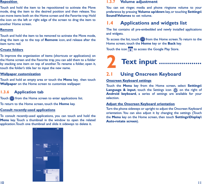 10 11Reposition Touch  and  hold  the  item  to  be  repositioned  to  activate  the  Move mode, drag  the  item  to  the  desired  position  and  then  release. You can move items both on the Home screen and the Favorite tray. Hold the icon on the left or right edge of the screen to drag the item to another Home screen.RemoveTouch and hold the item to be removed to activate the Move mode, drag the item up to the top of Remove icon, and release after the item turns red.Create foldersTo improve the organization of items (shortcuts or applications) on the Home screen and the Favorite tray, you can add them to a folder by stacking one item on top of another. To rename a folder, open it, touch the folder’s title bar to input the new name.Wallpaper customizationTouch and hold an empty area or touch the Menu key,  then touch Wallpaper on the Home screen to customize wallpaper.1�3�6  Application tabTouch   from the Home screen to enter applications list.To return to the Home screen, touch the Home key.Consult recently-used applicationsTo  consult  recently-used  applications,  you  can  touch  and hold  the  Menu  key. Touch  a  thumbnail  in  the  window  to  open  the  related application.Touch one thumbnail and slide it sideways to delete it.1�3�7  Volume adjustmentYou  can  set  ringer,  media  and  phone  ringtone  volume  to  your preference by pressing Volume up/down key, or touching Settings\Sound\Volumes to set volume.1�4  Applications and widgets listThe  list contains  all  pre-embedded and newly  installed  applications and widgets.To access the list, touch   from the Home screen. To return to the Home screen, touch the Home key or the Back key.Touch the icon   to access the Google Play Store.  2 Text input ���������������������2�1  Using Onscreen KeyboardOnscreen Keyboard settingsTouch  the  Menu  key  from  the  Home  screen,  select  Settings\Language  &amp;  input,  touch  the  Settings  icon    on  the  right  of Android  keyboard, a  series  of  settings  are  available  for  your selection. Adjust the Onscreen Keyboard orientationTurn the phone sideways or upright to adjust the Onscreen Keyboard orientation. You  can  also  adjust  it  by  changing  the  settings  (Touch the Menu key on the Home screen, then touch Settings\Display\Auto-rotate screen).