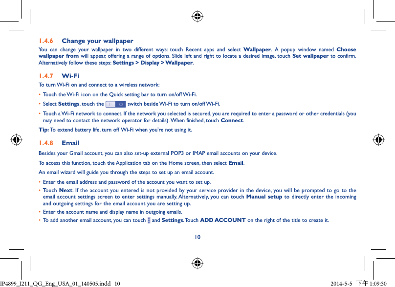 101.4.6  Change your wallpaperYou can change your wallpaper in two different ways: touch Recent apps and select Wallpaper. A popup window named Choose wallpaper from will appear, offering a range of options. Slide left and right to locate a desired image, touch Set wallpaper to confirm. Alternatively follow these steps: Settings &gt; Display &gt; Wallpaper.1.4.7  Wi-FiTo turn Wi-Fi on and connect to a wireless network:•  Touch the Wi-Fi icon on the Quick setting bar to turn on/off Wi-Fi.•  Select Settings, touch the   switch beside Wi-Fi to turn on/off Wi-Fi.•  Touch a Wi-Fi network to connect. If the network you selected is secured, you are required to enter a password or other credentials (you may need to contact the network operator for details). When finished, touch Connect.Tip: To extend battery life, turn off Wi-Fi when you&apos;re not using it.1.4.8  EmailBesides your Gmail account, you can also set-up external POP3 or IMAP email accounts on your device.To access this function, touch the Application tab on the Home screen, then select Email.An email wizard will guide you through the steps to set up an email account.•  Enter the email address and password of the account you want to set up.• Touch Next. If the account you entered is not provided by your service provider in the device, you will be prompted to go to the email account settings screen to enter settings manually. Alternatively, you can touch Manual setup to directly enter the incoming and outgoing settings for the email account you are setting up.•  Enter the account name and display name in outgoing emails.•  To add another email account, you can touch   and Settings. Touch  ADD ACCOUNT on the right of the title to create it.IP4899_I211_QG_Eng_USA_01_140505.indd   10IP4899_I211_QG_Eng_USA_01_140505.indd   10 2014-5-5   下午 1:09:302014-5-5   下午 1:09:30
