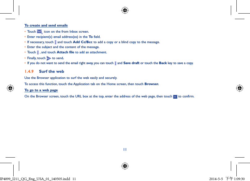 11To create and send emails•  Touch   icon on the from Inbox screen.•  Enter recipient(s) email address(es) in the To  field.•  If necessary, touch   and touch Add Cc/Bcc to add a copy or a blind copy to the message.•  Enter the subject and the content of the message.•  Touch   , and touch Attach file to add an attachment.•  Finally, touch   to send.•  If you do not want to send the email right away, you can touch   and Save draft or touch the Back key to save a copy. 1.4.9  Surf the webUse the Browser application to surf the web easily and securely.To access this function, touch the Application tab on the Home screen, then touch Browser.To go to a web pageOn the Browser screen, touch the URL box at the top, enter the address of the web page, then touch   to confirm. IP4899_I211_QG_Eng_USA_01_140505.indd   11IP4899_I211_QG_Eng_USA_01_140505.indd   11 2014-5-5   下午 1:09:302014-5-5   下午 1:09:30