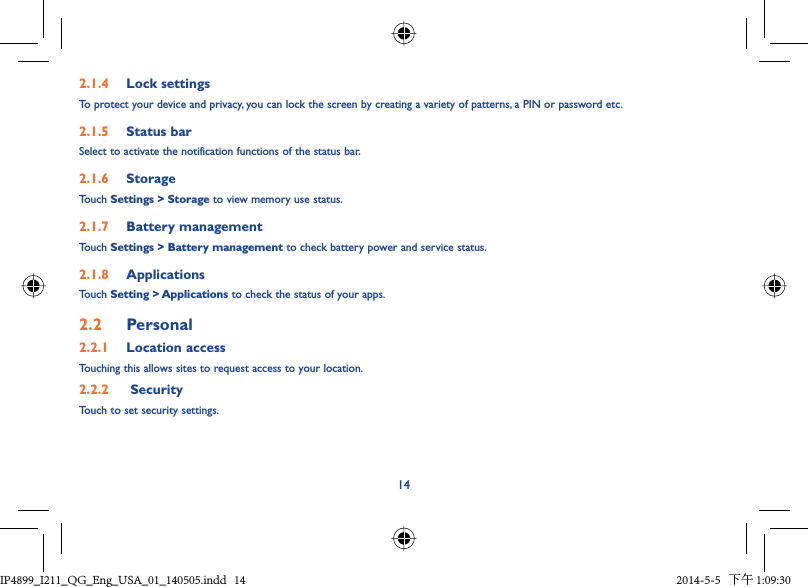 142.1.4  Lock settingsTo protect your device and privacy, you can lock the screen by creating a variety of patterns, a PIN or password etc.2.1.5  Status barSelect to activate the notification functions of the status bar.2.1.6  StorageTouch Settings &gt; Storage to view memory use status.2.1.7  Battery managementTouch Settings &gt; Battery management to check battery power and service status.2.1.8  ApplicationsTouch Setting &gt; Applications to check the status of your apps.2.2  Personal 2.2.1  Location accessTouching this allows sites to request access to your location.2.2.2   SecurityTouch to set security settings.IP4899_I211_QG_Eng_USA_01_140505.indd   14IP4899_I211_QG_Eng_USA_01_140505.indd   14 2014-5-5   下午 1:09:302014-5-5   下午 1:09:30