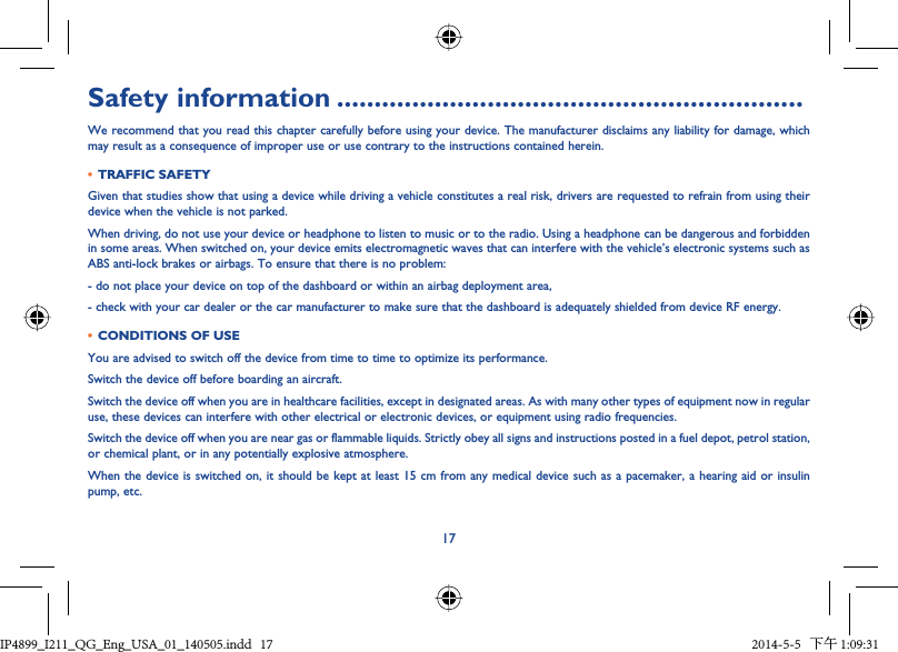 17Safety information ..............................................................We recommend that you read this chapter carefully before using your device. The manufacturer disclaims any liability for damage, which may result as a consequence of improper use or use contrary to the instructions contained herein.•  TRAFFIC SAFETYGiven that studies show that using a device while driving a vehicle constitutes a real risk, drivers are requested to refrain from using their device when the vehicle is not parked.When driving, do not use your device or headphone to listen to music or to the radio. Using a headphone can be dangerous and forbidden in some areas. When switched on, your device emits electromagnetic waves that can interfere with the vehicle’s electronic systems such as ABS anti-lock brakes or airbags. To ensure that there is no problem:- do not place your device on top of the dashboard or within an airbag deployment area,- check with your car dealer or the car manufacturer to make sure that the dashboard is adequately shielded from device RF energy.•  CONDITIONS OF USEYou are advised to switch off the device from time to time to optimize its performance.Switch the device off before boarding an aircraft.Switch the device off when you are in healthcare facilities, except in designated areas. As with many other types of equipment now in regular use, these devices can interfere with other electrical or electronic devices, or equipment using radio frequencies.Switch the device off when you are near gas or flammable liquids. Strictly obey all signs and instructions posted in a fuel depot, petrol station, or chemical plant, or in any potentially explosive atmosphere.When the device is switched on, it should be kept at least 15 cm from any medical device such as a pacemaker, a hearing aid or insulin pump, etc.IP4899_I211_QG_Eng_USA_01_140505.indd   17IP4899_I211_QG_Eng_USA_01_140505.indd   17 2014-5-5   下午 1:09:312014-5-5   下午 1:09:31