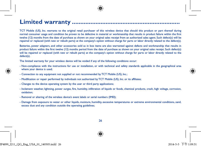 26Limited warranty ................................................................TCT Mobile (US), Inc. warrants to the original retail purchaser of this wireless device that should this product or part thereof during normal consumer usage and condition be proven to be defective in material or workmanship that results in product failure within the first twelve (12) months from the date of purchase as shown on your original sales receipt from an authorized sales agent. Such defect(s) will be repaired or replaced (with new or rebuilt parts) at the company’s option without charge for parts or labor directly related to the defect(s).Batteries, power adapters, and other accessories sold as in box items are also warranted against defects and workmanship that results in product failure within the first twelve (12) months period from the date of purchase as shown on your original sales receipt. Such defect(s) will be repaired or replaced (with new or rebuilt parts) at the company’s option without charge for parts or labor directly related to the defect(s).The limited warranty for your wireless device will be voided if any of the following conditions occur:-  Non-compliance with the instructions for use or installation, or with technical and safety standards applicable in the geographical area where your device is used;- Connection to any equipment not supplied or not recommended by TCT Mobile (US), Inc.;- Modification or repair performed by individuals not authorized by TCT Mobile (US), Inc. or its affiliates;- Changes to the device operating system by the user or third party applications;-  Inclement weather, lightning, power surges, fire, humidity, infiltration of liquids or foods, chemical products, crash, high voltage, corrosion, oxidation;- Removal or altering of the wireless device’s event labels or serial numbers (IMEI);-  Damage from exposure to water or other liquids, moisture, humidity, excessive temperatures or extreme environmental conditions, sand, excess dust and any condition outside the operating guidelines;IP4899_I211_QG_Eng_USA_01_140505.indd   26IP4899_I211_QG_Eng_USA_01_140505.indd   26 2014-5-5   下午 1:09:312014-5-5   下午 1:09:31