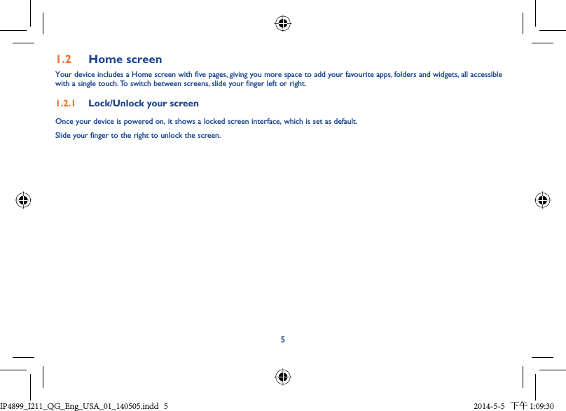 51.2  Home screenYour device includes a Home screen with five pages, giving you more space to add your favourite apps, folders and widgets, all accessible with a single touch. To switch between screens, slide your finger left or right.1.2.1  Lock/Unlock your screenOnce your device is powered on, it shows a locked screen interface, which is set as default.Slide your finger to the right to unlock the screen.IP4899_I211_QG_Eng_USA_01_140505.indd   5IP4899_I211_QG_Eng_USA_01_140505.indd   5 2014-5-5   下午 1:09:302014-5-5   下午 1:09:30