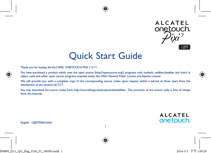 1Thank you for buying the ALCATEL ONETOUCH PIXI 7 I211. You have purchased a product which uses the open source (http://opensource.org/) programs mtd, msdosfs, netfilter/iptables and initrd in object code and other open source programs licensed under the GNU General Public License and Apache License. We will provide you with a complete copy of the corresponding source codes upon request within a period of three years from the distribution of the product by TCT. You may download the source codes from http://sourceforge.net/projects/alcatel/files/.  The provision of the source code is free of charge from the Internet. Quick Start GuideEnglish - CJB27R0ALAAAIP4899_I211_QG_Eng_USA_01_140505.indd   1IP4899_I211_QG_Eng_USA_01_140505.indd   1 2014-5-5   下午 1:09:292014-5-5   下午 1:09:29