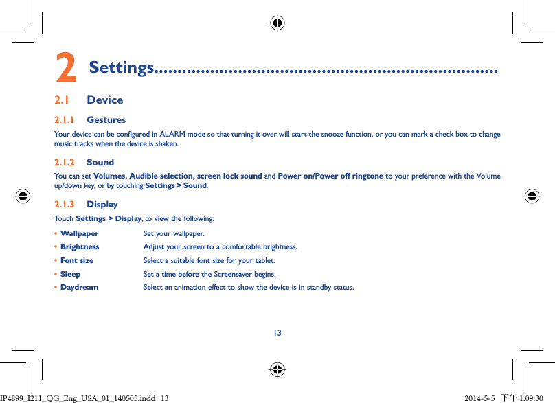 132 Settings..........................................................................2.1  Device2.1.1  GesturesYour device can be configured in ALARM mode so that turning it over will start the snooze function, or you can mark a check box to change music tracks when the device is shaken.2.1.2  SoundYou can set Volumes, Audible selection, screen lock sound and Power on/Power off ringtone to your preference with the Volume up/down key, or by touching Settings &gt; Sound.2.1.3  DisplayTouch Settings &gt; Display, to view the following:•  Wallpaper Set your wallpaper.•  Brightness Adjust your screen to a comfortable brightness.•  Font size Select a suitable font size for your tablet.•  Sleep Set a time before the Screensaver begins.•  Daydream Select an animation effect to show the device is in standby status.IP4899_I211_QG_Eng_USA_01_140505.indd   13IP4899_I211_QG_Eng_USA_01_140505.indd   13 2014-5-5   下午 1:09:302014-5-5   下午 1:09:30