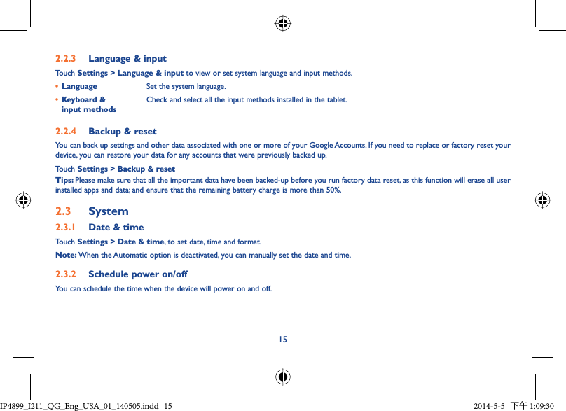 152.2.3  Language &amp; inputTouch Settings &gt; Language &amp; input to view or set system language and input methods.•  Language Set the system language.•  Keyboard &amp; input methodsCheck and select all the input methods installed in the tablet.2.2.4  Backup &amp; resetYou can back up settings and other data associated with one or more of your Google Accounts. If you need to replace or factory reset your device, you can restore your data for any accounts that were previously backed up.Touch Settings &gt; Backup &amp; resetTips: Please make sure that all the important data have been backed-up before you run factory data reset, as this function will erase all user installed apps and data; and ensure that the remaining battery charge is more than 50%.2.3  System2.3.1  Date &amp; timeTouch Settings &gt; Date &amp; time, to set date, time and format.Note: When the Automatic option is deactivated, you can manually set the date and time.2.3.2  Schedule power on/offYou can schedule the time when the device will power on and off.IP4899_I211_QG_Eng_USA_01_140505.indd   15IP4899_I211_QG_Eng_USA_01_140505.indd   15 2014-5-5   下午 1:09:302014-5-5   下午 1:09:30