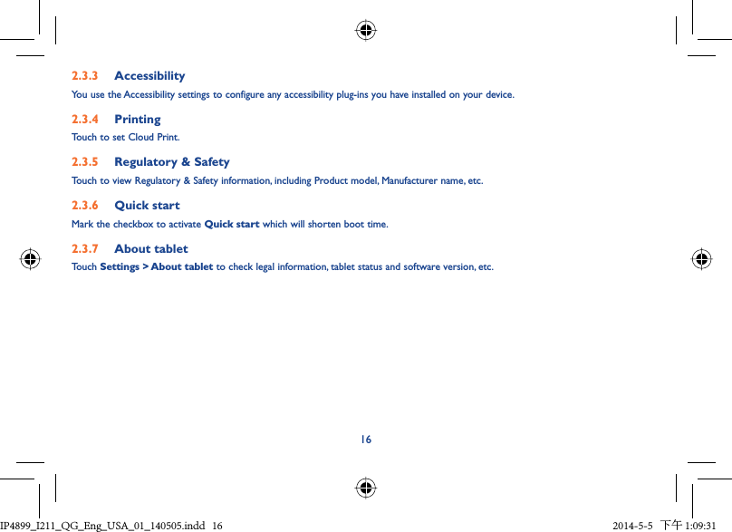 162.3.3  AccessibilityYou use the Accessibility settings to configure any accessibility plug-ins you have installed on your device.2.3.4  PrintingTouch to set Cloud Print.2.3.5  Regulatory &amp; SafetyTouch to view Regulatory &amp; Safety information, including Product model, Manufacturer name, etc.2.3.6  Quick startMark the checkbox to activate Quick start which will shorten boot time.2.3.7  About tabletTouch Settings &gt; About tablet to check legal information, tablet status and software version, etc.IP4899_I211_QG_Eng_USA_01_140505.indd   16IP4899_I211_QG_Eng_USA_01_140505.indd   16 2014-5-5   下午 1:09:312014-5-5   下午 1:09:31